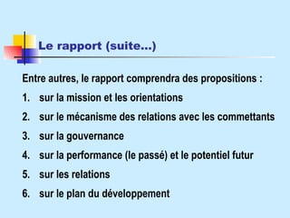 Le rapport (suite…)   Entre autres, le rapport comprendra des propositions : 1. sur la mission et les orientations 2. sur le mécanisme des relations avec les commettants 3. sur la gouvernance 4. sur la performance (le passé) et le potentiel futur 5. sur les relations 6. sur le plan du développement 