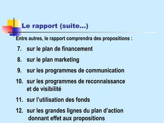 Le rapport (suite…)   Entre autres, le rapport comprendra des propositions :  7. sur le plan de financement 8. sur le plan marketing  9. sur les programmes de communication 10. sur les programmes de reconnaissance et de visibilité 11. sur l’utilisation des fonds 12. sur les grandes lignes du plan d’action  donnant effet aux propositions 