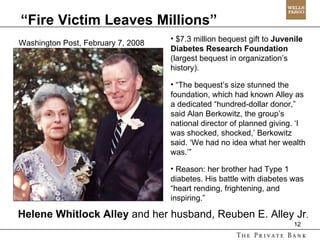 Helene Whitlock Alley  and her husband, Reuben E. Alley Jr . “ Fire Victim Leaves Millions” Washington Post, February 7, 2008 $7.3 million bequest gift to  Juvenile Diabetes Research Foundation  (largest bequest in organization’s history). “ The bequest’s size stunned the foundation, which had known Alley as a dedicated “hundred-dollar donor,” said Alan Berkowitz, the group’s national director of planned giving. ‘I was shocked, shocked,’ Berkowitz said. ‘We had no idea what her wealth was.’” Reason: her brother had Type 1 diabetes. His battle with diabetes was “heart rending, frightening, and inspiring.” 
