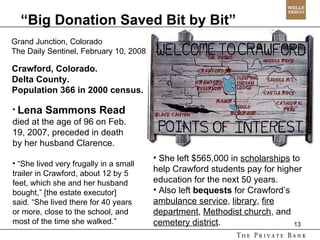 “ Big Donation Saved Bit by Bit” Grand Junction, Colorado The Daily Sentinel, February 10, 2008 Lena Sammons Read   died at the age of 96 on Feb. 19, 2007, preceded in death by her husband Clarence. “ She lived very frugally in a small trailer in Crawford, about 12 by 5 feet, which she and her husband bought,” [the estate executor] said. “She lived there for 40 years or more, close to the school, and most of the time she walked.”  She left $565,000 in  scholarships  to help Crawford students pay for higher education for the next 50 years. Also left  bequests  for Crawford’s  ambulance service ,  library ,  fire department ,  Methodist church , and  cemetery district . Crawford, Colorado.  Delta County. Population 366 in 2000 census. 