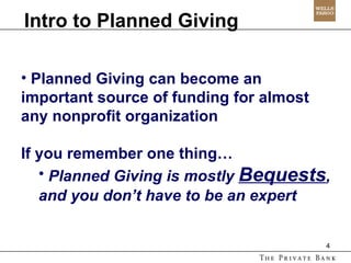 Intro to Planned Giving Planned Giving can become an important source of funding for almost any nonprofit organization If you remember one thing… Planned Giving is mostly  Bequests , and you don’t have to be an expert 