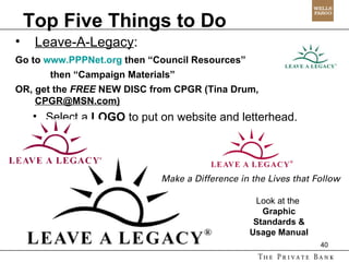 Top Five Things to Do Leave-A-Legacy :  Go to  www.PPPNet.org  then “Council Resources”  then “Campaign Materials” OR, get the  FREE  NEW DISC from CPGR (Tina Drum,  CPGR@MSN.com) Select a  LOGO  to put on website and letterhead. Look at the  Graphic Standards & Usage Manual 