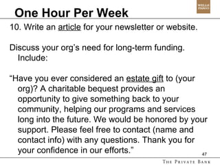 One Hour Per Week 10. Write an  article  for your newsletter or website.  Discuss your org’s need for long-term funding. Include:  “ Have you ever considered an  estate gift  to (your org)? A charitable bequest provides an opportunity to give something back to your community, helping our programs and services long into the future. We would be honored by your support. Please feel free to contact (name and contact info) with any questions. Thank you for your confidence in our efforts.”  