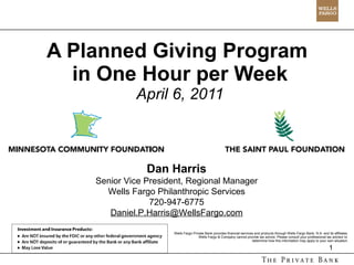 A Planned Giving Program  in One Hour per Week April 6, 2011 Wells Fargo Private Bank provides financial services and products through Wells Fargo Bank, N.A. and its affiliates. Wells Fargo & Company cannot provide tax advice. Please consult your professional tax advisor to  determine how this information may apply to your own situation. Dan Harris Senior Vice President, Regional Manager Wells Fargo Philanthropic Services 720-947-6775 [email_address] 