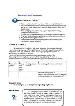 Source: www.google images.com
PAMPROSESONG TANONG:
1. Paano nagiging imperyo ang isang maliit na pangkat lamang?
2. NakaranasbaangmgabansasaAsyangpaghaharingimperyobagoang
ika-16 hanggang ika-19 nasiglo,atsapanahonng ika-16 hanggang
ika-20 siglo?
3. AnoangnagingkaranasanngmgaAsyanosapanahonnasila ay
pinaghaharianngimperyo?
Anoangnagingkalagayanngpamumuhayngmganagharisaimperyo?
4. Angimperyoba ay katuladngsalitangimperyalismo at kolonyalismo?
5. May kabutihanbaangpananakop?
6. Paanonakaimpluwensiyaangimperyalismo? Paanonabagoang
pamumuhay ngmga sinakop?
GAWAIN BLG.3: KWLS
Sa bahaging ito ay aalamin ang iyong kaalaman ukolsaimperyalismo at
Kolonyalismong naganap saAsya, partikularsarehiyonngTimog at KanlurangAsya.
Bago natin suriin ang dahilan at paraan ng unang yugtong imperyalismo at
kolonyalismong naganapsaTimog at
KanlurangAsyaiyomunangsagutinangtanongnanasaunangkolum. Sa
ikalawangkolumikaw ay bubuongmgamahahalagangtanong. Sa ikatlo at
ikaapatnakolum ayiyongmasasagotpagkataposngmgaibibigaynagawainsamodyul.
K
Anoangakin
galam?

W
L
Anoang Anoangakingna
nais
tutunan?
kung
malam
an?

S
Ano pa ang gusto kongmaunawaan?

PaanonakamitngTimog at
KanlurangAsyaangkasalukuyangkalagaya
ndulotngkolonyalismo at imperyalismo?

BINABATI KITA!
Sa puntong ito ay nagtatapos na ang bahagi ng Alamin
PAUNLARIN

Sa bahaging ito ay inaasahan na matututunan mo
ang mga dahilan, paraan at epekto ng kolonyalismo at
imperyalismo ng mga Europeo sa Asya partikular ang
Timog at Kanlurang Asya. Maaari mong balikan ang
mga kasagutan at katanungan na iyong nabuo sa unang
10
bahagi ng modyul na ito upang malaman kung tama ito
at nasagot ang iyong mga naunang katanungan.

 