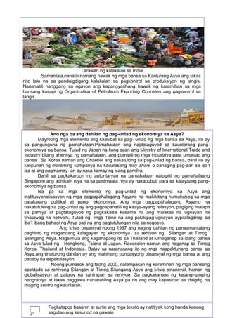 Larawan ng kalakalan sa India
Samantala,nanatili namang hawak ng mga bansa sa Kanlurang Asya ang lakas
nito lalo na sa pandaigdigang kalakalan sa pagkontrol sa produksiyon ng langis.
Nananatili hanggang sa ngayon ang kapangyarihang hawak ng karamihan sa mga
bansang kasapi ng Organization of Petroleum Exporting Countries ang pagkontrol sa
langis.

Ano nga ba ang dahilan ng pag-unlad ng ekonomiya sa Asya?
Mayroong mga elemento ang kaakibat sa pag- sa Saudi Arabia
Larawan ng minahan ng langis oil field unlad ng mga bansa sa Asya, ito ay
sa pangunguna ng pamahalaan.Pamahalaan ang nagtataguyod sa kaunlarang pangekonomiya ng bansa. Tulad ng Japan na kung saan ang Ministry of International Trade and
Industry bilang ahensya ng pamahalaan, ang pumipili ng mga industriya para umunlad ang
bansa . Sa Korea naman ang Chaebol ang nakatulong sa pag-unlad ng bansa, dahil ito ay
kalipunan ng maraming kompanya na kadalasang may share o bahaging pag-aari sa isa’t
isa at ang pagmamay- ari ay nasa kamay ng isang pamilya.
Dahil sa pagkakaroon ng autoritaryan na pamahalaan naipipilit ng pamahalaang
Singapore ang adhikain niya na sa paniniwala niya ay nakabubuti para sa kalayaang pangekonomiya ng bansa.
Isa pa sa mga elemento ng pag-unlad ng ekonomiya sa Asya ang
institusyonalisasyon ng mga pagpapahalagang Asyano na makikitang humuhubog sa mga
patakarang pulitikal at pang- ekonomiya. Ang mga pagpapahalagang Asyano na
nakatutulong sa pag-unlad ay ang pagpapanatili ng kaaya-ayang relasyon, pagiging malapit
sa pamiya at pagtataguyod ng pagkakaisa kasama na ang malakas na ugnayan na
tinatawag na network. Tulad ng mga Tsino na ang pakikipag-ugnayan aypilalaganap sa
iba’t ibang bahagi ng Asya pati na ang pagtutulungan nila sa negosyo.
Ang krisis pinansyal noong 1997 ang naging dahilan ng pansamantalang
paghinto ng magandang kalagayan ng ekonomiya sa rehiyon ng Silangan at Timog
Silangang Asya. Nagsimula ang kaganapang ito sa Thailand at lumaganap sa ibang bansa
sa Asya tulad ng Hongkong, Tsiana at Japan. Recession naman ang naganap sa Timog
Korea, Thailand at Indonesia. Batay sa naranasang ito ng mga naapektuhang bansa sa
Asya,ang tinuturong dahilan ay ang mahinang pundasyong pinansyal ng mga bansa at ang
patuloy na espekulasyon.
Noong pumasok ang taong 2000, nalampasan ng karamihan ng mga bansang
apektado sa rehiyong Silangan at Timog Silangang Asya ang krisis pinansyal, hamon ng
globalisasyon at patuloy na kahirapan sa rehiyon. Sa pagkakaroon ng katangi-tanging
heograpiya at lakas paggawa nananatiling Asya pa rin ang may kapasidad sa daigdig na
maging sentro ng kaunlaran.
100
Pagkatapos basahin at suriin ang mga teksto ay natitiyak kong handa kanang
sagutan ang kasunod na gawain

 