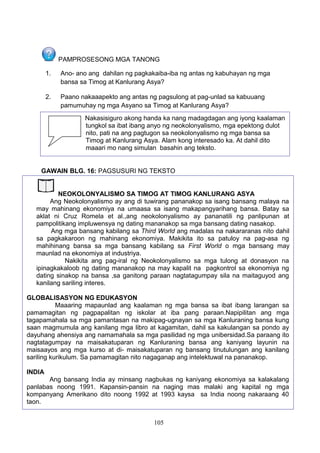 PAMPROSESONG MGA TANONG
1.

Ano- ano ang dahilan ng pagkakaiba-iba ng antas ng kabuhayan ng mga
bansa sa Timog at Kanlurang Asya?

2.

Paano nakaaapekto ang antas ng pagsulong at pag-unlad sa kabuuang
pamumuhay ng mga Asyano sa Timog at Kanlurang Asya?

3.

Nakasisiguro akong handa ka nang madagdagan ang iyong kaalaman
tungkol sa ibat ibang anyo ng neokolonyalismo, mga epektong dulot
nito, pati na ang pagtugon sa neokolonyalismo ng mga bansa sa
Timog at Kanlurang Asya. Alam kong interesado ka. At dahil dito
maaari mo nang simulan basahin ang teksto.

GAWAIN BLG. 16: PAGSUSURI NG TEKSTO
NEOKOLONYALISMO SA TIMOG AT TIMOG KANLURANG ASYA
Ang Neokolonyalismo ay ang di tuwirang pananakop sa isang bansang malaya na
may mahinang ekonomiya na umaasa sa isang makapangyarihang bansa. Batay sa
aklat ni Cruz Romela et al.,ang neokolonyalismo ay pananatili ng panlipunan at
pampolitikang impluwensya ng dating mananakop sa mga bansang dating nasakop.
Ang mga bansang kabilang sa Third World ang madalas na nakararanas nito dahil
sa pagkakaroon ng mahinang ekonomiya. Makikita ito sa patuloy na pag-asa ng
mahihinang bansa sa mga bansang kabilang sa First World o mga bansang may
maunlad na ekonomiya at industriya.
Nakikita ang pag-iral ng Neokolonyalismo sa mga tulong at donasyon na
ipinagkakaloob ng dating mananakop na may kapalit na pagkontrol sa ekonomiya ng
dating sinakop na bansa ,sa ganitong paraan nagtatagumpay sila na maitaguyod ang
kanilang sariling interes.
GLOBALISASYON NG EDUKASYON
Maaaring mapaunlad ang kaalaman ng mga bansa sa ibat ibang larangan sa
pamamagitan ng pagpapalitan ng iskolar at iba pang paraan.Napipilitan ang mga
tagapamahala sa mga pamantasan na makipag-ugnayan sa mga Kanluraning bansa kung
saan magmumula ang kanilang mga libro at kagamitan, dahil sa kakulangan sa pondo ay
dayuhang ahensiya ang namamahala sa mga pasilidad ng mga unibersidad.Sa paraang ito
nagtatagumpay na maisakatuparan ng Kanluraning bansa ang kaniyang layunin na
maisaayos ang mga kurso at di- maisakatuparan ng bansang tinutulungan ang kanilang
sariling kurikulum. Sa pamamagitan nito nagaganap ang intelektuwal na pananakop.
INDIA
Ang bansang India ay minsang nagbukas ng kaniyang ekonomiya sa kalakalang
panlabas noong 1991. Kapansin-pansin na naging mas malaki ang kapital ng mga
kompanyang Amerikano dito noong 1992 at 1993 kaysa sa India noong nakaraang 40
taon.
105

 