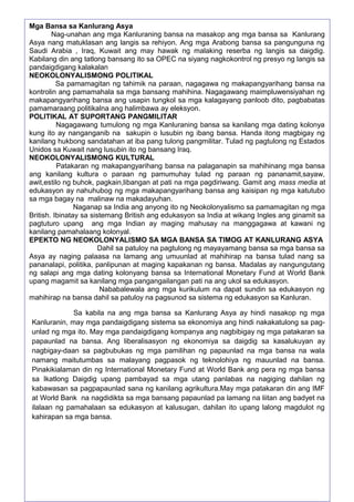 Mga Bansa sa Kanlurang Asya
Nag-unahan ang mga Kanluraning bansa na masakop ang mga bansa sa Kanlurang
Asya nang matuklasan ang langis sa rehiyon. Ang mga Arabong bansa sa pangunguna ng
Saudi Arabia , Iraq, Kuwait ang may hawak ng malaking reserba ng langis sa daigdig.
Kabilang din ang tatlong bansang ito sa OPEC na siyang nagkokontrol ng presyo ng langis sa
pandaigdigang kalakalan
NEOKOLONYALISMONG POLITIKAL
Sa pamamagitan ng tahimik na paraan, nagagawa ng makapangyarihang bansa na
kontrolin ang pamamahala sa mga bansang mahihina. Nagagawang maimpluwensiyahan ng
makapangyarihang bansa ang usapin tungkol sa mga kalagayang panloob dito, pagbabatas
pamamaraang politikalna ang halimbawa ay eleksyon.
POLITIKAL AT SUPORTANG PANGMILITAR
Nagagawang tumulong ng mga Kanluraning bansa sa kanilang mga dating kolonya
kung ito ay nanganganib na sakupin o lusubin ng ibang bansa. Handa itong magbigay ng
kanilang hukbong sandatahan at iba pang tulong pangmilitar. Tulad ng pagtulong ng Estados
Unidos sa Kuwait nang lusubin ito ng bansang Iraq.
NEOKOLONYALISMONG KULTURAL
Patakaran ng makapangyarihang bansa na palaganapin sa mahihinang mga bansa
ang kanilang kultura o paraan ng pamumuhay tulad ng paraan ng pananamit,sayaw,
awit,estilo ng buhok, pagkain,libangan at pati na mga pagdiriwang. Gamit ang mass media at
edukasyon ay nahuhubog ng mga makapangyarihang bansa ang kaisipan ng mga katutubo
sa mga bagay na malinaw na makadayuhan.
Naganap sa India ang anyong ito ng Neokolonyalismo sa pamamagitan ng mga
British. Ibinatay sa sistemang British ang edukasyon sa India at wikang Ingles ang ginamit sa
pagtuturo upang ang mga Indian ay maging mahusay na manggagawa at kawani ng
kanilang pamahalaang kolonyal.
EPEKTO NG NEOKOLONYALISMO SA MGA BANSA SA TIMOG AT KANLURANG ASYA
Dahil sa patuloy na pagtulong ng mayayamang bansa sa mga bansa sa
Asya ay naging palaasa na lamang ang umuunlad at mahihirap na bansa tulad nang sa
pananalapi, politika, panlipunan at maging kapakanan ng bansa. Madalas ay nangungutang
ng salapi ang mga dating kolonyang bansa sa International Monetary Fund at World Bank
upang magamit sa kanilang mga pangangailangan pati na ang ukol sa edukasyon.
Nababalewala ang mga kurikulum na dapat sundin sa edukasyon ng
mahihirap na bansa dahil sa patuloy na pagsunod sa sistema ng edukasyon sa Kanluran.
Sa kabila na ang mga bansa sa Kanlurang Asya ay hindi nasakop ng mga
Kanluranin, may mga pandaigdigang sistema sa ekonomiya ang hindi nakakatulong sa pagunlad ng mga ito. May mga pandaigdigang kompanya ang nagbibigay ng mga patakaran sa
papaunlad na bansa. Ang liberalisasyon ng ekonomiya sa daigdig sa kasalukuyan ay
nagbigay-daan sa pagbubukas ng mga pamilihan ng papaunlad na mga bansa na wala
namang maitutumbas sa malayang pagpasok ng teknolohiya ng mauunlad na bansa.
Pinakikialaman din ng International Monetary Fund at World Bank ang pera ng mga bansa
sa Ikatlong Daigdig upang pambayad sa mga utang panlabas na nagiging dahilan ng
kabawasan sa pagpapaunlad sana ng kanilang agrikultura.May mga patakaran din ang IMF
at World Bank na nagdidikta sa mga bansang papaunlad pa lamang na liitan ang badyet na
ilalaan ng pamahalaan sa edukasyon at kalusugan, dahilan ito upang lalong magdulot ng
kahirapan sa mga bansa.

106

 