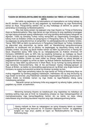 TUGON SA NEOKOLONYALISMO NG MGA BANSA SA TIMOG AT KANLURANG
ASYA
Sa kabila ng pagtatapos ng kolonyalismo at imperyalismo sa huling bahagi ng
ika-20 dantaon ay patuloy pa rin ang pagpasok ng impluwensiya ng mga Kanluraning
bansa sa Asya. Pangunahing dahilan nito ay ang makabago at tahimik na paraan ng
pananakop na tinatawag na Neokolonyalismo.
May ibat ibang paraan ng pagtugon ang mga Asyano sa Timog at Kanlurang
Asya sa Neokolonyalismo. May mga bansa sa mga rehiyong ito ang napilitang tumanggap
ng mga tulong pinansyal upang makabangon muli ang kanilang ekonomiyang nalugmok sa
digmaan. Tulad ng bansang Turkey noong taong1945 ay nagsimulang tumanggap ng
tulong mula sa Estados Unidos sa pangunguna ni Pangulong Harry S. Truman, kasabay
ng pagpayag sa pang-ekonomiya at pangmilitar na pakikipagkasundo sa Estados Unidos.
Taong 1950-1960 sa ilalim ng pamumuno ni Pangulong Celal Bayar ng Turkey, kinakitaan
ng pag-unlad ang ekonomiya ng bansa dahil sa liberalismong pang-ekonomiyang
patakaran na ipinatupad nito at patuloy na pagtanggap ng dayuhang tulong mula sa
Estados Unidos. Sa panig ng Saudi Arabia naman sa ilalim ng pamumuno ni Haring Ibn
Saud, Disyembre taong 1950 nang ito ay nakipagkasundo sa Arabian American Oil
Company (ARAMCO) para sa 50% kita ng nasabing kompanya ay maibigay sa Saudi
Arabia nang sa gayon ay mapataas ang kita ng bansa.Pinayagan din nito ang patuloy na
paggamit ng Estados Unidos ng base militar sa Dharan kapalit ng tulong teknikal at
pagpapahintulot na pagbili ng armas sa ilalim ng Mutual Defense Assisstance Act. Noong
ang Iran ay nasa ilalim ng pamumuno ni Shah Reza, ito ay humingi ng tulong teknikal sa
mga bansang France,Germany, Italy at iba pa.Iniwasan niyang makipag-ugnayan sa
Rusya at Britain, sa kabila na nananatiling pagmamay-ari ng Britain ang Anglo-Iranian Oil
Company na siyang kumukontrol sa lahat ng minahan ng langis ng Iran.
May mga samahang nabuo sa mga bansa sa Timog at Kanlurang Asya na
muling nagpakita ng kanilang pagiging makabayan. Halimbawa nito ay ang itinuturing ng
mga Israeli na terorista ,ang Palestinian Liberation Organization na dating pinamunuan ni
Yasser Arafat na kinikilala naman ng mga Arabe na taga-Palestina bilang isang
makabayang samahan.
Nanantili naman sa bansang India ang paggamit ng wikang Ingles, patuloy na
paglalaro ng cricket at badminton.

Maraming bansang Asyano sa kasalukuyan ang nagsisikap na makatayo sa
kanilang sariling mga paa at hindi na masyadong umaasa sa mga makapangyarihan at
maimpluwensiyang mga bansa.Nagsilbing hamon din sa kanila na kaya nilang
matumbasan ang anumang kaunlaran mayroon ang mga makapangyarihang bansa.

Upang matiyak na ikaw ay nakapagsuri sa iyong binasang teksto ay maaari
mong gamitin ang kasunod na Tri Question Approach Format sa pagtalakay
tungkol sa mga anyo ,epekto at tugon sa Neokolonyalismo sa Timog at
Kanlurang Asya.

107

 