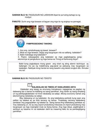 GAWAIN BLG 18: PAGSUSURI NG LARAWAN ilipat ito sa huling bahagi na ng
modyul.
PANUTO: Suriin ang mga larawan at lagyan ang mga ito ng angkop na pamagat.

PAMPROSESONG TANONG:
1. Ano ang ipinahahayag ng bawat larawan?
2. Mula sa mga larawan, ibigay ang kaugnayan nito sa salitang kalakalan?
3. Bakit mahalaga ang kalakalan?
4. Paano nakaaapekto ang kalakalan sa mga pagbabagong pangekonomiya at pangkultura ng mga bansa sa Timog at Kanlurang Asya?
Batid kong pagkatapos mong gawin ang chart ng ating alamin technique ay
kailangan mo pa ng malalimang pag-aaral sa paksang may kaugnayan sa
kalakalan. Natitiyak kong handa ka nang basahin ang teksto tungkol dito. Simulan
mo na!

GAWAIN BLG.19: PAGSUSURI NG TEKSTO

KALAKALAN SA TIMOG AT KANLURANG ASYA
Kalakalan ang tawag sa anumang transaksyon nagaganap sa pagitan ng
dalawang tao o bansa na kabilang sa isang pamilihan. Ang barter ay isang simpleng
uri ng pakikipagkalakalan na hindi nakabatay sa salapi. Money economy naman ang
ekonomiyang nakabatay sa salapi.
May dalawang uri ng kalakalan. Ito ang kalakalang panloob kung saan ang
palitan ng kalakal ay sa loob lamang ng bansa. Tinatawag namang kalakalang
panlabas ang pagpapalitan ng kalakal sa ibang bansa.Ang kalakalang panlabas ay
may dalawang uri, ito ay ang export produktong iniluluwas at import produktong may
kaugnayan sa mga inaangkat mula sa ibang bansa. Ang mga ideya, paglilingkod o
serbisyo ay kasama rin sa kalakalan dahil sa maaaring ilako ito sa pandaigdigang
pamilihan.

109

 