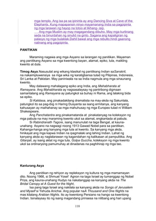 mga templo. Ang isa pa sa ipininta ay ang Dancing Siva at Cave of the
Elephants. Kung mapapansin ninyo mayamanang India sa pagpipinta
ng mga larawan ng hayop na totoo at likhang- isip.
Ang mga Muslim ay may magagandang dibuho. May mga kurtinang
seda na binurdahan ng sinulid na ginto. Sagana ang kapaligiran ng
palasyo ng mga bulaklak.Dahil bawal ang mga rebulto,hindi gaanong
nalinang ang pagpipinta.
PANITIKAN
Maraming nagawa ang mga Asyano sa larangan ng panitikan. Mayaman
ang panitikang Asyano sa mga kwentong bayan, alamat, epiko, tula, maikling
kwento at dula.
Timog Asya.Nasusulat ang wikang klasikal ng panitikang Indian saSanskrit,
na nakaimpluwensiya sa mga wika ng karatigbansa tulad ng Pilipinas, Indonesia,
Sri Lanka at Pakistan. May paniniwala na sa India nagmula ang mga sinaunang
kwento.
May dalawang mahalagang epiko ang India, ang Mahabharata at
Ramayana. Ang Mahabharata ay nagsasalaysay ng pantribong digmaan
samantalang ang Ramayana ay patungkol sa buhay ni Rama, ang lalaking bida
sa epiko.
Si Kalidasa, ang pinakadakilang dramatista na may-akda ng Sakuntala,
patungkol ito sa pag-ibig ni Haring Dusyanta sa isang ermitanya, ang kanyang
kahusayan ay maihahanay sa mga mahuhusay ng mga Europeo tulad ni William
Shakespeare.
Ang Panchatantra ang pinakamatanda at pinakatanyag na koleksyon ng
mga pabula na may maraming kwento ukol sa alamat, engkantada at pabula.
Si Rabindranath Tagore, isang manunulat na taga Bengal, at kaunaunahang Asyano na nagwagi noong 1913 Gawad Nobel para sa panitikan.
Kahanga-hanga ang kanyang mga tula at kwento. Sa kanyang mga akda,
hinikayat ang mga kapwa Indian na ipagmalaki ang lahing Indian. Lahat ng
kanyang akda ay naglalarawan ng kagandahan ng kalikasan at pampulitika. Ang
Gitanjali, ay isang aklat ng mga tula, Golpa Guccha, koleksyon ng mga kwento
ukol sa ordinaryong pamumuhay at dinadanas na paghihirap ng mga tao.

Kanlurang Asya
Ang panitikan ng rehiyon ay repleksyon ng kultura ng mga mamamayan
dito. Noong 1966, si Shmuel Yosef Agnon na taga Israel ay tumanggap ng Nobel
Prize, ang kauna-unahang Hudyo na nakatanggap sa kanyang akda na The
Bridal Canopy at A Guest for the Night,
Isa pang taga Israel ang nakilala sa kanyang akda na Songs of Jerusalem
and Myself si Yehuda Anichai. Ang popular naA Thousand and One Nights na
mas kilalang Arabian Nights. Ito ay kwentong Persiano na hango sa kwentong
Indian. Isinalaysay ito ng isang magandang prinsesa na nilibang ang hari upang
118

 