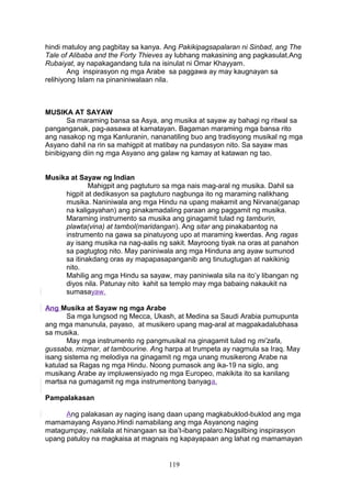 hindi matuloy ang pagbitay sa kanya. Ang Pakikipagsapalaran ni Sinbad, ang The
Tale of Alibaba and the Forty Thieves ay lubhang makasining ang pagkasulat.Ang
Rubaiyat, ay napakagandang tula na isinulat ni Omar Khayyam.
Ang inspirasyon ng mga Arabe sa paggawa ay may kaugnayan sa
relihiyong Islam na pinaniniwalaan nila.

MUSIKA AT SAYAW
Sa maraming bansa sa Asya, ang musika at sayaw ay bahagi ng ritwal sa
panganganak, pag-aasawa at kamatayan. Bagaman maraming mga bansa rito
ang nasakop ng mga Kanluranin, nananatiling buo ang tradisyong musikal ng mga
Asyano dahil na rin sa mahigpit at matibay na pundasyon nito. Sa sayaw mas
binibigyang diin ng mga Asyano ang galaw ng kamay at katawan ng tao.
Musika at Sayaw ng Indian
Mahigpit ang pagtuturo sa mga nais mag-aral ng musika. Dahil sa
higpit at dedikasyon sa pagtuturo nagbunga ito ng maraming nalikhang
musika. Naniniwala ang mga Hindu na upang makamit ang Nirvana(ganap
na kaligayahan) ang pinakamadaling paraan ang paggamit ng musika.
Maraming instrumento sa musika ang ginagamit tulad ng tamburin,
plawta(vina) at tambol(maridangan). Ang sitar ang pinakabantog na
instrumento na gawa sa pinatuyong upo at maraming kwerdas. Ang ragas
ay isang musika na nag-aalis ng sakit. Mayroong tiyak na oras at panahon
sa pagtugtog nito. May paniniwala ang mga Hinduna ang ayaw sumunod
sa itinakdang oras ay mapapasapanganib ang tinutugtugan at nakikinig
nito.
Mahilig ang mga Hindu sa sayaw, may paniniwala sila na ito’y libangan ng
diyos nila. Patunay nito kahit sa templo may mga babaing nakaukit na
sumasayaw.
Ang Musika at Sayaw ng mga Arabe
Sa mga lungsod ng Mecca, Ukash, at Medina sa Saudi Arabia pumupunta
ang mga manunula, payaso, at musikero upang mag-aral at magpakadalubhasa
sa musika.
May mga instrumento ng pangmusikal na ginagamit tulad ng mi’zafa,
gussaba, mizmar, at tambourine. Ang harpa at trumpeta ay nagmula sa Iraq. May
isang sistema ng melodiya na ginagamit ng mga unang musikerong Arabe na
katulad sa Ragas ng mga Hindu. Noong pumasok ang ika-19 na siglo, ang
musikang Arabe ay impluwensiyado ng mga Europeo, makikita ito sa kanilang
martsa na gumagamit ng mga instrumentong banyaga.
Pampalakasan
Ang palakasan ay naging isang daan upang magkabuklod-buklod ang mga
mamamayang Asyano.Hindi namabilang ang mga Asyanong naging
matagumpay, nakilala at hinangaan sa iba’t-ibang palaro.Nagsilbing inspirasyon
upang patuloy na magkaisa at magnais ng kapayapaan ang lahat ng mamamayan

119

 