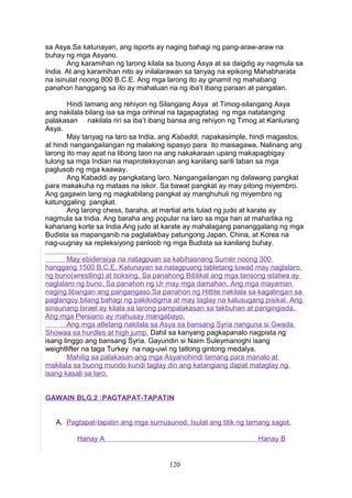 sa Asya.Sa katunayan, ang isports ay naging bahagi ng pang-araw-araw na
buhay ng mga Asyano.
Ang karamihan ng larong kilala sa buong Asya at sa daigdig ay nagmula sa
India. At ang karamihan nito ay inilalarawan sa tanyag na epikong Mahabharata
na isinulat noong 800 B.C.E. Ang mga larong ito ay ginamit ng mahabang
panahon hanggang sa ito ay mahaluan na ng iba’t ibang paraan at pangalan.
Hindi lamang ang rehiyon ng Silangang Asya at Timog-silangang Asya
ang nakilala bilang isa sa mga orihinal na tagapagtatag ng mga natatanging
palakasan nakilala rin sa iba’t ibang bansa ang rehiyon ng Timog at Kanlurang
Asya.
May tanyag na laro sa India, ang Kabaddi, napakasimple, hindi magastos,
at hindi nangangailangan ng malaking ispasyo para ito maisagawa. Nalinang ang
larong ito may apat na libong taon na ang nakakaraan upang makapagbigay
tulong sa mga Indian na maproteksyonan ang kanilang sarili laban sa mga
paglusob ng mga kaaway.
Ang Kabaddi ay pangkatang laro. Nangangailangan ng dalawang pangkat
para makakuha ng mataas na iskor. Sa bawat pangkat ay may pitong miyembro.
Ang gagawin lang ng magkabilang pangkat ay manghuhuli ng miyembro ng
katunggaling pangkat.
Ang larong chess, baraha, at martial arts tulad ng judo at karate ay
nagmula sa India. Ang baraha ang popular na laro sa mga hari at maharlika ng
kahariang korte sa India.Ang judo at karate ay mahalagang pananggalang ng mga
Budista sa mapanganib na paglalakbay patungong Japan, China, at Korea na
nag-uugnay sa repleksiyong panloob ng mga Budista sa kanilang buhay.
May ebidensiya na natagpuan sa kabihasnang Sumer noong 300
hanggang 1500 B.C.E. Katunayan sa natagpuang tabletang luwad may naglalaro
ng buno(wrestling) at boksing. Sa panahong Biblikal ang mga tansong istatwa ay
naglalaro ng buno. Sa panahon ng Ur may mga damahan. Ang mga mayaman
naging libangan ang pangangaso.Sa panahon ng Hittite nakilala sa kagalingan sa
paglangoy bilang bahagi ng pakikidigma at may taglay na kalusugang pisikal. Ang
sinaunang Israel ay kilala sa larong pampalakasan sa takbuhan at pangingisda.
Ang mga Persiano ay mahusay mangabayo.
Ang mga atletang nakilala sa Asya sa bansang Syria nanguna si Gwada
Showaa sa hurdles at high jump. Dahil sa kanyang pagkapanalo nagpista ng
isang linggo ang bansang Syria. Gayundin si Naim Suleymanoghi isang
weightlifter na taga Turkey na nag-uwi ng tatlong gintong medalya.
Mahilig sa palakasan ang mga Asyanohindi lamang para manalo at
makilala sa buong mundo kundi taglay din ang katangiang dapat mataglay ng
isang kasali sa laro.
GAWAIN BLG.2 :PAGTAPAT-TAPATIN
A. Pagtapat-tapatin ang mga sumusunod. Isulat ang titik ng tamang sagot.
Hanay A

Hanay B

120

 