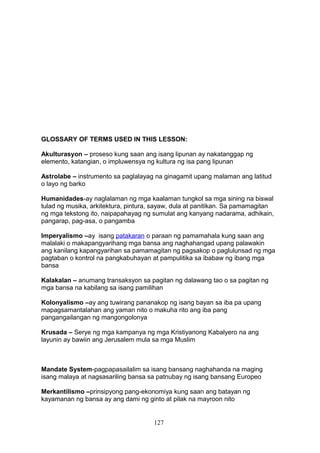 GLOSSARY OF TERMS USED IN THIS LESSON:
Akulturasyon – proseso kung saan ang isang lipunan ay nakatanggap ng
elemento, katangian, o impluwensya ng kultura ng isa pang lipunan
Astrolabe – instrumento sa paglalayag na ginagamit upang malaman ang latitud
o layo ng barko
Humanidades-ay naglalaman ng mga kaalaman tungkol sa mga sining na biswal
tulad ng musika, arkitektura, pintura, sayaw, dula at panitikan. Sa pamamagitan
ng mga tekstong ito, naipapahayag ng sumulat ang kanyang nadarama, adhikain,
pangarap, pag-asa, o pangamba
Imperyalismo –ay isang patakaran o paraan ng pamamahala kung saan ang
malalaki o makapangyarihang mga bansa ang naghahangad upang palawakin
ang kanilang kapangyarihan sa pamamagitan ng pagsakop o paglulunsad ng mga
pagtaban o kontrol na pangkabuhayan at pampulitika sa ibabaw ng ibang mga
bansa
Kalakalan – anumang transaksyon sa pagitan ng dalawang tao o sa pagitan ng
mga bansa na kabilang sa isang pamilihan
Kolonyalismo –ay ang tuwirang pananakop ng isang bayan sa iba pa upang
mapagsamantalahan ang yaman nito o makuha rito ang iba pang
pangangailangan ng mangongolonya
Krusada – Serye ng mga kampanya ng mga Kristiyanong Kabalyero na ang
layunin ay bawiin ang Jerusalem mula sa mga Muslim

Mandate System-pagpapasailalim sa isang bansang naghahanda na maging
isang malaya at nagsasariling bansa sa patnubay ng isang bansang Europeo
Merkantilismo –prinsipyong pang-ekonomiya kung saan ang batayan ng
kayamanan ng bansa ay ang dami ng ginto at pilak na mayroon nito

127

 
