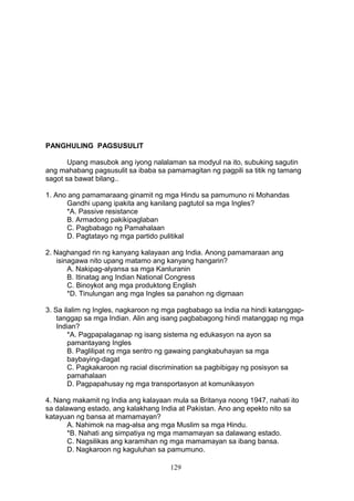PANGHULING PAGSUSULIT
Upang masubok ang iyong nalalaman sa modyul na ito, subuking sagutin
ang mahabang pagsusulit sa ibaba sa pamamagitan ng pagpili sa titik ng tamang
sagot sa bawat bilang..
1. Ano ang pamamaraang ginamit ng mga Hindu sa pamumuno ni Mohandas
Gandhi upang ipakita ang kanilang pagtutol sa mga Ingles?
*A. Passive resistance
B. Armadong pakikipaglaban
C. Pagbabago ng Pamahalaan
D. Pagtatayo ng mga partido pulitikal
2. Naghangad rin ng kanyang kalayaan ang India. Anong pamamaraan ang
isinagawa nito upang matamo ang kanyang hangarin?
A. Nakipag-alyansa sa mga Kanluranin
B. Itinatag ang Indian National Congress
C. Binoykot ang mga produktong English
*D. Tinulungan ang mga Ingles sa panahon ng digmaan
3. Sa ilalim ng Ingles, nagkaroon ng mga pagbabago sa India na hindi katanggaptanggap sa mga Indian. Alin ang isang pagbabagong hindi matanggap ng mga
Indian?
*A. Pagpapalaganap ng isang sistema ng edukasyon na ayon sa
pamantayang Ingles
B. Paglilipat ng mga sentro ng gawaing pangkabuhayan sa mga
baybaying-dagat
C. Pagkakaroon ng racial discrimination sa pagbibigay ng posisyon sa
pamahalaan
D. Pagpapahusay ng mga transportasyon at komunikasyon
4. Nang makamit ng India ang kalayaan mula sa Britanya noong 1947, nahati ito
sa dalawang estado, ang kalakhang India at Pakistan. Ano ang epekto nito sa
katayuan ng bansa at mamamayan?
A. Nahimok na mag-alsa ang mga Muslim sa mga Hindu.
*B. Nahati ang simpatiya ng mga mamamayan sa dalawang estado.
C. Nagsilikas ang karamihan ng mga mamamayan sa ibang bansa.
D. Nagkaroon ng kaguluhan sa pamumuno.
129

 