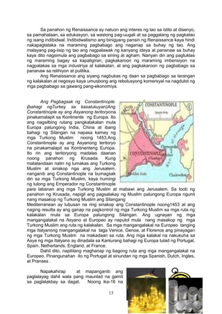 Sa panahon ng Renaissance ay natuon ang interes ng tao sa istilo at disenyo,
sa pamahalaan, sa edukasyon, sa wastong pag-uugali at sa paggalang ng pagkatao
ng isang indibidwal. Indibidwalismo ang binigyang pansin ng Renaissance kaya hindi
nakapagtataka na maraming pagbabago ang naganap sa buhay ng tao. Ang
malayang pag-iisip ng tao ang nagpalawak ng kanyang ideya at pananaw sa buhay
kaya dito nagsimula ang pagbabago sa sining at agham. Nariyan din ang pagtuklas
ng maraming bagay sa kapaligiran, pagkakaroon ng maraming imbensiyon na
nagpalakas sa mga industriya at kalakalan, at ang pagkakaroon ng pagbabago sa
pananaw sa relihiyon at pulitika.
Ang Renaissance ang siyang nagbukas ng daan sa pagbabago sa larangan
ng kalakalan at negosyo kaya umusbong ang rebolusyong komersyal na nagdulot ng
mga pagbabago sa gawang pang-ekonomiya.
Ang Pagbagsak ng Constantinople.
(bahagi ngTurkey sa kasalukuyan)Ang
Constantinople ay ang Asyanong teritoryona
pinakamalapit sa Kontinente ng Europa. Ito
ang nagsilbing rutang pangkalakalan mula
Europa patungong India, China at ibang
bahagi ng Silangan na napasa kamay ng
mga Turkong Muslim
noong 1453.Ang
Constantinople ay ang Asyanong teritoryo
na pinakamalapit sa Kontinenteng Europa.
Ito rin ang teritoryong madalas daanan
noong panahon ng Krusada. Kung
matatandaan natin ng lumakas ang Turkong
Muslim at sinakop nga ang Jerusalem,
nanganib ang Constantinople na bumagsak
din sa mga Turkong Muslim, kaya humingi
ng tulong ang Emperador ng Constantinople
para labanan ang mga Turkong Muslim at mabawi ang Jerusalem. Sa loob ng
panahon ng Krusada, napigil ang pagsalakay ng Muslim patungong Europa ngunit
nang masakop ng Turkong Muslim ang Silangang
Mediterranean ay lubusan na ring sinakop ang Constantinople noong1453 at ang
naging resulta ay ang ganap na pagkontrol ng mga Turkong Muslim sa mga ruta ng
kalakalan mula sa Europa patungong Silangan. Ang ugnayan ng mga
mangangalakal na Asyano at Europeo ay naputol mula nang masakop ng mga
Turkong Muslim ang ruta ng kalakalan. Sa mga mangangalakal na Europeo tanging
mga Italyanong mangangalakal na taga Venice, Genoa, at Florence ang pinayagan
ng mga Turkong Muslim na makadaan sa ruta. Ang mga kalakal na nakukuha sa
Asya ng mga Italyano ay dinadala sa Kanlurang bahagi ng Europa tulad ng Portugal,
Spain, Netherlands, England, at France.
Dahil dito, napilitang maghanap ng bagong ruta ang mga mangangalakal na
Europeo. Pinangunahan ito ng Portugal at sinundan ng mga Spanish, Dutch, Ingles,
at Pranses .
Napakahirap
at mapanganib ang
paglalayag dahil wala pang maunlad na gamit
sa paglalakbay sa dagat.
Noong ika-16 na
13

 