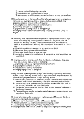 B. pagkamulat sa Kanluraning panimula
C. pagkakaroon ng mga kaalyadong bansa
*D. paggalugad at pakikinabang ng mga Kanluranin sa mga yamang likas
12.Isinusulong naman ni Mahatma Gandhi ang kanyang pananaw na ang pinuno
ng bansa ang siyang magpakita ng pagpapahalaga sa moralidad. Ang
pagpapahalaga na sinasabi ni Gandhi ay ang:
A. maging tapat sa mamamayan at sa konstitusyon
B. mabuting relasyon sa karatig bansa
C. pagkakaroon ng isang asawa at isang pamilya
*D. maging bukas o transparent sa lahat ng kanyang gawain sa tulong sa
bayan
13. Dalawang anyo ng nasyonalismo ang ipinakita ng mga Hindu laban sa mga
British. Isa dito ay ang kilusang pinamunuan ni Bal Gangadhar Tilak na
tinawag na rebolusyonaryong kilusan dahil gumamit ito ng marahas na
pagkilos. Ang nakatawag pansin ay ang pinamunuan ni Mohandas K. Gandhi
dahil:
A. Mga bata ang kinasangkapan niya sa paglaban sa British
B. Namahagi siya ng mga produktong Hindu
C. Isinagawa niya ito kasama ang mga guro
*D. gumamit ng paraang tahimik tulad ng di pagsunod sa mga kagustuhan ng
mga British
14. Ang nasyonalismo ay ang pagsibol ng damdaming makabayan. Nagbigay
daan ito para ang mga Asyano ay matutong:
*A. pigilin ang paglaganap ng imperyalismong kanluranin
B. pagiging mapagmahal sa kapwa
C. makisalamuha sa mga mananakop
D. maging laging handa sa panganib
15.Ang panahon ng Kolonyalismo ng mga Kanluranin ay nagdulot ng iba’t ibang
epekto sa mga bansang Asyano. Alin sa mga sumusunod ang hindi epekto ng
pananakop ng mga Kanluranin sa mga bansang Asyano?
A. Nagkaroon ng pag-unlad sa sistema ng transportasyon at komunikasyon na
nagdulot nang mabilis pagluwas ng kalakal sa pandaigdigang pamilihan
B. Naturuan ang lahat ng Asyanong pamahalaan ang kanilang mga sarili sa
panahon ng pananakop ng mga Kanluranin
C. Nagkaroon ng paghahalo ng mga lahi dahil sa mga naganap na kasalang
katutubo at dayuhan
*D.Pangunahing gampanin ng mga bansang Asyano ang tagatanggap ng mga
produktong Kanluranin
16. Ano ang ipinapahiwatig ng tagumpay ng kampanya ni Mohandas Gandhi sa
kolonyalismo ng mga Ingles sa India?
A. Mahusay na rebolusyonaryong lider si Mohandas Gandhi
*B. Maaaring labanan ang kolonyalismo sa mapayapang paraan
C. Ang pang-aapi ng mga kolonyalista ay may katapusan
D. Naging simbolo si Mohandas Gnadhi ng pagkakaisa ng mga mamamayan sa
131

 