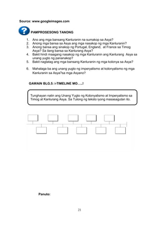 Source: www.googleimages.com
PAMPROSESONG TANONG
1.
2.
3.
4.
5.
6.

Ano ang mga bansang Kanluranin na sumakop sa Asya?
Anong mga bansa sa Asya ang mga nasakop ng mga Kanluranin?
Anong bansa ang sinakop ng Portugal, England, at France sa Timog
Asya? Sa ilang bansa sa Kanlurang Asya?
Bakit hindi maagang nasakop ng mga Kanluranin ang Kanlurang Asya sa
unang yugto ng pananakop?
Bakit nagtatag ang mga bansang Kanluranin ng mga kolonya sa Asya?
Mahalaga ba ang unang yugto ng imperyalismo at kolonyalismo ng mga
Kanluranin sa Asya?sa mga Asyano?

GAWAIN BLG.5: i-TIMELINE MO…..!

Tunghayan natin ang Unang Yugto ng Kolonyalismo at Imperyalismo sa
Timog at Kanlurang Asya. Sa Tulong ng teksto iyong masasagutan ito.

Panuto:

21

 
