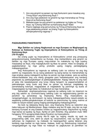 1. Ano ang ginamit na paraan ng mga Kanluranin para masakop ang
Timog Asya? ang Kanlurang Asya ?
2. Ano ang mga patakaran na ginamit ng mga mananakop sa Timog
Asya at sa Kanlurang Asya?
3. Makatarungan ba ang ginamit na patakaran ng Ingles sa Timog
Asya, ng Turkong Ottoman sa Kanlurang Asya? Bakit
4. Paano nagbago ang pamumuhay ng Timog at Kanlurang Asya sa
mga patakarang pinairal sa Unang Yugto ng Kolonyalismo
atImperyalismong naganap ?

PAGSUSURING PANGTEKSTO
Mga Dahilan na Lalong Nagbunsod sa mga Europeo na Maghangad ng
Kolonya sa Ikalawang Yugto ng Imperyalismo at Kolonyalismo sa Timog at
Kanlurang Asya
(18-19 siglo)
Sa unang yugto ng Imperyalismo at Kolonyalismo umiral ang pinsipyong
pang-ekonomiyang merkantilismo sa Europa. Ang merkantilismo ang ginamit na
dahilan ng mga Europeo upang mag-unahan na makakuha ng mga lupaing
masasakop sa Asya, may mapagkukunan ng likas na yaman, hilaw na sangkap, at
pagbebentahan ng mga yaring produkto upang maging pandaigdigang
makapangyarihan.
Ang Kolonyalismo ay nagmula sa salitang Latin na colonus na ang ibig
sabihin ay magsasaka. Ito ay isang patakaran ng isang bansa na mamamahala ng
mga sinakop upang makagamit ng likas na yaman ng mga sinakop para sa sariling
interes.Kadalasan ang una nilang ginagawa para maisakatuparan ang kanilang
pagnanais ay pakikipagkaibigan at pakikipagkalakalan. Kapag nakuha na ang loob
at saka nila isasakatuparan ang tunay nilang hangarin na pagsamantalahan at
pakinabangan nang husto ang likas na yaman ng kolonya, magtatatag ng
pamahalaang kolonyal, magpapataw at magtatakda ng paniningil ng buwis at
magsasagawa ng mga batas na makabubuti sa mga mananakop .
Samantala angImperyalismoay nagmula sa salitang Latin na imperium na
ang ibig sabihin ay command.Isang salitang Latin na nagpasimulang gamitin sa
panahon ng pananakop ng Imperyong Roma. Ang imperyalismo ay
nangangahulugan ng dominasyon ng isang makapangyarihang nasyon-estado sa
aspektong pulitika,pangkabuhayan at kultural na pamumuhay ng isang mahina at
maliit na nasyon-estado upang maging pandaigdigang makapangyarihan.
Sa loob ng dalawang libong taon, ang Imperyong Roma ay nakontrol ang
halos kabuuan ng Mediterranean. Bago matapos ang ika-18 siglo, ang ilan sa mga
bansang Europeo at ang Estados Unidos ay nagpasimulang mag-kontrol ng ibang
mga bansa sa lupalop ng Asya, Aprika at Latin Amerika. Ang panahon mula 1800
hanggang 1914 aynaging kilala bilang Panahon ng Imperyalismo.
Ang imperyalismo noong ika-18 siglo ay naging resulta ng apat na
pangunahing salik. Una, dahil sa udyok ng nasyonalismo, nais ng mga nasyon
saEuropa na magkaroon ng malawak na kapangyarihan upang labanan ang
kanilang mga karibal na mga bansa. Ikalawa, dulot ng Rebolusyong Industriyal,
nangangailangan ng mga hilaw na materyal na pagkukunan at pamilihan na
24

 