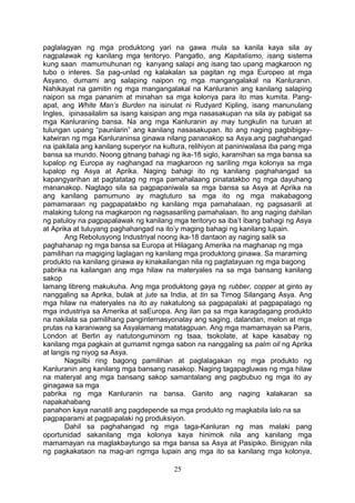 paglalagyan ng mga produktong yari na gawa mula sa kanila kaya sila ay
nagpalawak ng kanilang mga teritoryo. Pangatlo, ang Kapitalismo, isang sistema
kung saan mamumuhunan ng kanyang salapi ang isang tao upang magkaroon ng
tubo o interes. Sa pag-unlad ng kalakalan sa pagitan ng mga Europeo at mga
Asyano, dumami ang salaping naipon ng mga mangangalakal na Kanluranin.
Nahikayat na gamitin ng mga mangangalakal na Kanluranin ang kanilang salaping
naipon sa mga pananim at minahan sa mga kolonya para ito mas kumita. Pangapat, ang White Man’s Burden na isinulat ni Rudyard Kipling, isang manunulang
Ingles, ipinasailalim sa isang kaisipan ang mga nasasakupan na sila ay pabigat sa
mga Kanluraning bansa. Na ang mga Kanluranin ay may tungkulin na turuan at
tulungan upang “paunlarin” ang kanilang nasasakupan. Ito ang naging pagbibigaykatwiran ng mga Kanluraninsa ginawa nilang pananakop sa Asya.ang paghahangad
na ipakilala ang kanilang superyor na kultura, relihiyon at paniniwalasa iba pang mga
bansa sa mundo. Noong gitnang bahagi ng ika-18 siglo, karamihan sa mga bansa sa
lupalop ng Europa ay naghangad na magkaroon ng sariling mga kolonya sa mga
lupalop ng Asya at Aprika. Naging bahagi ito ng kanilang paghahangad sa
kapangyarihan at pagtatatag ng mga pamahalaang pinatatakbo ng mga dayuhang
mananakop. Nagtago sila sa pagpapaniwala sa mga bansa sa Asya at Aprika na
ang kanilang pamumuno ay magtuturo sa mga ito ng mga makabagong
pamamaraan ng pagpapatakbo ng kanilang mga pamahalaan, ng pagsasarili at
malaking tulong na magkaroon ng nagsasariling pamahalaan. Ito ang naging dahilan
ng patuloy na pagpapalawak ng kanilang mga teritoryo sa iba’t ibang bahagi ng Asya
at Aprika at tuluyang paghahangad na ito’y maging bahagi ng kanilang lupain.
Ang Rebolusyong Industriyal noong ika-18 dantaon ay naging salik sa
paghahanap ng mga bansa sa Europa at Hilagang Amerika na maghanap ng mga
pamilihan na magiging laglagan ng kanilang mga produktong ginawa. Sa maraming
produkto na kanilang ginawa ay kinakailangan nila ng pagtatayuan ng mga bagong
pabrika na kailangan ang mga hilaw na materyales na sa mga bansang kanilang
sakop
lamang libreng makukuha. Ang mga produktong gaya ng rubber, copper at ginto ay
nanggaling sa Aprika, bulak at jute sa India, at tin sa Timog Silangang Asya. Ang
mga hilaw na materyales na ito ay nakatulong sa pagpapalaki at pagpapalago ng
mga industriya sa Amerika at saEuropa. Ang ilan pa sa mga karagdagang produkto
na nakilala sa pamilihang panginternasyonalay ang saging, dalandan, melon at mga
prutas na karaniwang sa Asyalamang matatagpuan. Ang mga mamamayan sa Paris,
London at Berlin ay natutonguminom ng tsaa, tsokolate, at kape kasabay ng
kanilang mga pagkain at gumamit ngmga sabon na nanggaling sa palm oil ng Aprika
at langis ng niyog sa Asya.
Nagsilbi ring bagong pamilihan at paglalagakan ng mga produkto ng
Kanluranin ang kanilang mga bansang nasakop. Naging tagapagluwas ng mga hilaw
na materyal ang mga bansang sakop samantalang ang pagbubuo ng mga ito ay
ginagawa sa mga
pabrika ng mga Kanluranin na bansa. Ganito ang naging kalakaran sa
napakahabang
panahon kaya nanatili ang pagdepende sa mga produkto ng magkabila lalo na sa
pagpaparami at pagpapalaki ng produksiyon.
Dahil sa paghahangad ng mga taga-Kanluran ng mas malaki pang
oportunidad sakanilang mga kolonya kaya hinimok nila ang kanilang mga
mamamayan na maglakbaytungo sa mga bansa sa Asya at Pasipiko. Binigyan nila
ng pagkakataon na mag-ari ngmga lupain ang mga ito sa kanilang mga kolonya,
25

 