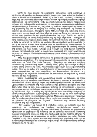 Sanhi ng mga pinairal na patakarang pampulitika, pang-ekonomiya at
panlipunan at paglakas ng kapangyarihang Ingles, may mga umiiral na tradisyong
Hindu at Muslim na ipinagbawal. Tulad ng suttee o sati, ay isang boluntaryong
pagsunog sa katawan ng asawang babae sa ibabaw ng bangkay ng asawa.Ang mga
babaing balo sa paniniwalang Hindu ay pinagbawalang mag-asawa, nagpanukala
ng batas ang Ingles na sila ay pinayagan ng mag-asawa. Ang pagbaba ng katayuan
sa lipunan ng mga Brahman, ang pagpataw ng buwis sa mga may-ari ng lupain, at
ang pagtatangi ng lahi na tanging puti lamang ang binibigyan ng mataas na
posisyon sa pamahalaan. Hanggang noong 1857, sumiklab ang Rebelyong Sepoy,
isang grupo ng mga kawal sa India o kilala sa tawag na Sepoy ang nag-alsa upang
tutulan ang pagsisimula ng pag-impluwensiya ng mga British sa kanilang
pananampalataya at panlipunang pamumuhay ng mga taga-India. Nangyari ito
nang nabalitaan ng mga sundalong sepoy na Muslim at Hindu na ang taba ng baboy
at baka ay ginamit na panlinis sa sandata . Sa paniniwalang Muslim ang taba ng
baboy ay marumi at ang taba ng baka para sa mga Hindu ay isang sagrado. Sa
paniniwala ng mga Muslim at Hindu , isang paglapastangan sa kanilang relihiyon
ang ginawa ng mga Ingles. Tumagal ang rebelyon ng ilang buwan. Maraming
namatay na Ingles at mga Indian at muntik nang mapatalsik ang imperyong Ingles sa
naganap na rebelyon. Kinailangan ang tulong ng pamahalaang Ingles upang matigil
ang rebelyon.
May mga pagbabagong pampulitikal na ipinatupad ang pamahalaang Ingles
pagkatapos ng rebelyon . Ang pamahalaang Ingles ang direkta ng mamamahala sa
India mula sa British East India Company. Nagtalaga ng viceroyna magiging
kinatawan ng pamahalaang Ingles. Noong 1877, ganap ng itinalaga si Reyna
Victoria bilang Empress ng India. Ang maseselang posisyon ay nasa pamahalaang
Ingles. Binigyan ng pabor ang mga katutubong prinsipe nanakipagtulungan at ang
ayaw makipagkaisa ay may naghihintay na kaparusahan. Ipinatupad ang
eksaminasyon sa nagnanais mamasukan sa pamahalaan at nagpataw ng mataas
na buwis sa mga magsasaka.
Upang maipalaganap ang pangunahing interes sa kalakalan sa India.
Ipinaayos ang mga estado na may hidwaan. Nagtatag ng maayos at sentralisadong
pamahalaaan. Dinala ng mga Ingles ang makabagong kaalaman sa teknolohiya.
Upang mabilis na madala ang mga kalakal sa mga pantalan ipinagawa ang mga
daan, tulay, riles ng tren, mga pagawaan, sistema ng komunikasyon , irigasyon,
nagpagawa ng mga ospital para mabigyan ng medikal na atensyon ang kalusugan
ng mga Indian, bago dumating ang mga Ingles sa India maraming lumaganap na
sakit tulad ng tuberculosis, bubonic plague, malaria at iba pa na hindi alam ng mga
katutubo kung paano ito malalapatan ng lunas. Maging ang paaralan ay nagpatayo
sila .Sa edukasyon ginamit ang Ingles bilang panturo sa paaralan. May mga Indian
na ipinadala at pinag-aral sa England.
Pinaunlad ang taniman.Sapilitang
pinagtanim ang mga magsasaka.
Ito’y nagbigay ng mabuti at di mabuting epekto sa Indiadahil una ito’y
nakatulong sa pagbabago ng kanilang pangkabuhayan nguni’t ang
mgaimprastrakturang nabanggit ay mas nakatulong ng lubusan sa pagpapabilis
ngkalakalan at pagbibigay ng malaking kita sa bansang mananakop. Maraming
mganasyonalistikong pinuno sa India ang naghangad ng mga reporma at tunay na
paglaya sa Britanya sa pamamagitan ng kanilang pagtatatag ng Indian National
Congress noong 1885. Nguni’t anuman ang kanilang mga pagsisikap dahil nga sa
malaking kapakinabangan sa ekonomiya ay patuloy pa rin itong kinontrol ng Britanya
hanggang ika-19 na siglo.
27

 