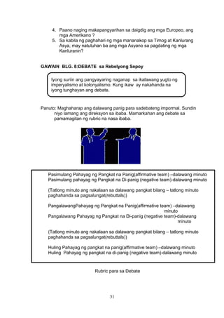 4. Paano naging makapangyarihan sa daigdig ang mga Europeo, ang
mga Amerikano ?
5. Sa kabila ng paghahari ng mga mananakop sa Timog at Kanlurang
Asya, may natutuhan ba ang mga Asyano sa pagdating ng mga
Kanluranin?
GAWAIN BLG. 8:DEBATE sa Rebelyong Sepoy
Iyong suriin ang pangyayaring naganap sa ikalawang yugto ng
imperyalismo at kolonyalismo. Kung ikaw ay nakahanda na
iyong tunghayan ang debate.

Panuto: Maghaharap ang dalawang panig para sadebateng impormal. Sundin
niyo lamang ang direksyon sa ibaba. Mamarkahan ang debate sa
pamamagitan ng rubric na nasa ibaba.

Pasimulang Pahayag ng Pangkat na Panig(affirmative team) –dalawang minuto
Pasimulang pahayag ng Pangkat na Di-panig (negative team)-dalawang minuto
(Tatlong minuto ang nakalaan sa dalawang pangkat bilang – tatlong minuto
paghahanda sa pagsalungat(rebuttals))
PangalawangPahayag ng Pangkat na Panig(affirmative team) –dalawang
minuto
Pangalawang Pahayag ng Pangkat na Di-panig (negative team)-dalawang
minuto
(Tatlong minuto ang nakalaan sa dalawang pangkat bilang – tatlong minuto
paghahanda sa pagsalungat(rebuttals))
Huling Pahayag ng pangkat na panig(affirmative team) –dalawang minuto
Huling Pahayag ng pangkat na di-panig (negative team)-dalawang minuto

Rubric para sa Debate

31

 