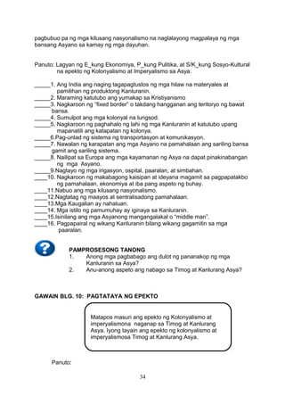 pagbubuo pa ng mga kilusang nasyonalismo na naglalayong magpalaya ng mga
bansang Asyano sa kamay ng mga dayuhan.
Panuto: Lagyan ng E_kung Ekonomiya, P_kung Pulitika, at S/K_kung Sosyo-Kultural
na epekto ng Kolonyalismo at Imperyalismo sa Asya.
_____1. Ang India ang naging tagapagtustos ng mga hilaw na materyales at
pamilihan ng produktong Kanluranin.
_____2. Maraming katutubo ang yumakap sa Kristiyanismo
_____3. Nagkaroon ng “fixed border” o takdang hangganan ang teritoryo ng bawat
bansa.
_____4. Sumulpot ang mga kolonyal na lungsod.
_____5. Nagkaroon ng paghahalo ng lahi ng mga Kanluranin at katutubo upang
mapanatili ang katapatan ng kolonya.
_____6.Pag-unlad ng sistema ng transportasyon at komunikasyon.
_____7. Nawalan ng karapatan ang mga Asyano na pamahalaan ang sariling bansa
gamit ang sariling sistema.
_____8. Nailipat sa Europa ang mga kayamanan ng Asya na dapat pinakinabangan
ng mga Asyano.
_____9.Nagtayo ng mga irigasyon, ospital, paaralan, at simbahan.
____10. Nagkaroon ng makabagong kaisipan at ideyana magamit sa pagpapatakbo
ng pamahalaan, ekonomiya at iba pang aspeto ng buhay.
____11.Nabuo ang mga kilusang nasyonalismo.
____12.Nagtatag ng maayos at sentralisadong pamahalaan.
____13.Mga Kaugalian ay nahaluan.
____14. Mga istilo ng pamumuhay ay iginaya sa Kanluranin.
____15.Isinilang ang mga Asyanong mangangalakal o “middle man”.
____16. Pagpapairal ng wikang Kanluranin bilang wikang gagamitin sa mga
paaralan.
PAMPROSESONG TANONG
1.
Anong mga pagbabago ang dulot ng pananakop ng mga
Kanluranin sa Asya?
2.
Anu-anong aspeto ang nabago sa Timog at Kanlurang Asya?

GAWAIN BLG. 10: PAGTATAYA NG EPEKTO

Matapos masuri ang epekto ng Kolonyalismo at
imperyalismona naganap sa Timog at Kanlurang
Asya. Iyong tayain ang epekto ng kolonyalismo at
imperyalismosa Timog at Kanlurang Asya.

Panuto:
34

 