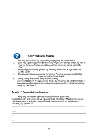 PAMPROSESONG TANONG
1.
2.
3.
4.
5.

Ano ang mga dahilan ng kaguluhang nagaganap sa Middle East?
Saan nag-ugat ang ganitong hidwaan ng mga Arabe at mga Israeli, ng Iran at
Iraq, ng Syria, ng Turkey, ng Lebanon at iba pang mga bansa sa Middle
East?
Anong mga paraan ang ginamit ng bansang Kanluranin at ngAmerika sa
Middle East?
Tama bang makialam ang mga Europeo at Amerika sa usapingpulitikal at
sosyal sa Middle East? Bakit?
Bilang, isang mag-aaral, isang Pilipino, anong
aksyonanggagawin mo upang ikaw mismo ay makaiwas sa panghihimasok o
pagsasamantala ng ibang tao, ng ibang bansa na gustong pagsamantalahan
angiyong kahinaan?

Gawain 17: Pagpapalalim ng Kaalaman
Kung ang karanasan ng Pilipinas ang tutukuyin, paano mo
maisasalarawan ang epekto sa iyo ng pananakop ng Kastila? Magbigay ng isang
halimbawa. Anong aral ang iyong natutunan na magagamit mo sa hamon ng
makabagong panahon?
___________________________________________________________________
___________________________________________________________________
____
___________________________________________________________________________
__
___________________________________________________________________________
__
___________________________________________________________________________
__
41

 