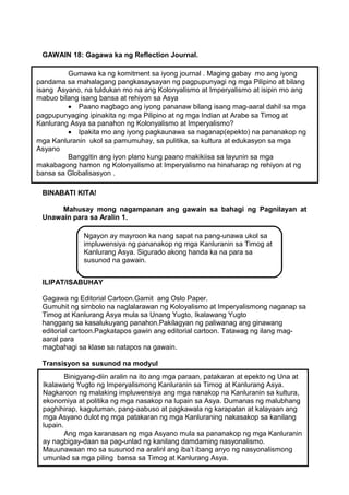 GAWAIN 18: Gagawa ka ng Reflection Journal.
Gumawa ka ng komitment sa iyong journal . Maging gabay mo ang iyong
pandama sa mahalagang pangkasaysayan ng pagpupunyagi ng mga Pilipino at bilang
isang Asyano, na tuldukan mo na ang Kolonyalismo at Imperyalismo at isipin mo ang
mabuo bilang isang bansa at rehiyon sa Asya
• Paano nagbago ang iyong pananaw bilang isang mag-aaral dahil sa mga
pagpupunyaging ipinakita ng mga Pilipino at ng mga Indian at Arabe sa Timog at
Kanlurang Asya sa panahon ng Kolonyalismo at Imperyalismo?
• Ipakita mo ang iyong pagkaunawa sa naganap(epekto) na pananakop ng
mga Kanluranin ukol sa pamumuhay, sa pulitika, sa kultura at edukasyon sa mga
Asyano
Banggitin ang iyon plano kung paano makikiisa sa layunin sa mga
makabagong hamon ng Kolonyalismo at Imperyalismo na hinaharap ng rehiyon at ng
bansa sa Globalisasyon .
BINABATI KITA!
Mahusay mong nagampanan ang gawain sa bahagi ng Pagnilayan at
Unawain para sa Aralin 1.
Ngayon ay mayroon ka nang sapat na pang-unawa ukol sa
impluwensiya ng pananakop ng mga Kanluranin sa Timog at
Kanlurang Asya. Sigurado akong handa ka na para sa
susunod na gawain.
ILIPAT/ISABUHAY
Gagawa ng Editorial Cartoon.Gamit ang Oslo Paper.
Gumuhit ng simbolo na naglalarawan ng Koloyalismo at Imperyalismong naganap sa
Timog at Kanlurang Asya mula sa Unang Yugto, Ikalawang Yugto
hanggang sa kasalukuyang panahon.Pakilagyan ng paliwanag ang ginawang
editorial cartoon.Pagkatapos gawin ang editorial cartoon. Tatawag ng ilang magaaral para
magbahagi sa klase sa natapos na gawain.
Transisyon sa susunod na modyul
Binigyang-diin aralin na ito ang mga paraan, patakaran at epekto ng Una at
Ikalawang Yugto ng Imperyalismong Kanluranin sa Timog at Kanlurang Asya.
Nagkaroon ng malaking impluwensiya ang mga nanakop na Kanluranin sa kultura,
ekonomiya at politika ng mga nasakop na lupain sa Asya. Dumanas ng malubhang
paghihirap, kagutuman, pang-aabuso at pagkawala ng karapatan at kalayaan ang
mga Asyano dulot ng mga patakaran ng mga Kanluraning nakasakop sa kanilang
lupain.
Ang mga karanasan ng mga Asyano mula sa pananakop ng mga Kanluranin
ay nagbigay-daan sa pag-unlad ng kanilang damdaming nasyonalismo.
Mauunawaan mo sa susunod na aralinl ang iba’t ibang anyo ng nasyonalismong
umunlad sa mga piling bansa sa Timog at Kanlurang Asya.
42

 