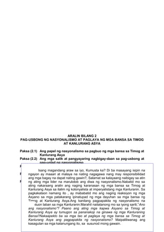 ARALIN BILANG 2
PAG-USBONG NG NASYONALISMO AT PAGLAYA NG MGA BANSA SA TIMOG
AT KANLURANG ASYA
Paksa (2.1) Ang papel ng nasyonalismo sa pagbuo ng mga bansa sa Timog at
Kanlurang Asya
Paksa (2.2) Ang mga salik at pangyayaring nagbigay-daan sa pag-usbong at
pag-unlad ng nasyonalismo
Paksa (2.3) Ibat ibang manipestasyon ng nasyonalismo sa Timog at
Kanlurang Asya
Isang magandang araw sa iyo, Kumusta ka? Di ba masayang isipin na
Paksa (2.4) Bahaging ginagampanannating nagagawa nang may responsibilidad
ngayon ay maaari at malaya na ng nasyonalismo sa Timog at Kanlurang
Asya tungo sa paglaya ng mga bansa mula sa imperyalismo
ang mga bagay na dapat nating gawin?, Salamat sa kalayaang naibigay sa atin
Paksa (2.5) Epektolider nasyonalismoang diwa ng etniko sa Asya katulad ng
ng ating mga ng na marubdob sa sigalot nasyonalismo.Nabatid mo sa
partisyon/paghahati naging karanasan ng
ating nakaraang aralin ang ng India at Pakistan mga bansa sa Timog at
Kanlurang Asya sa ilalim ng kolonyalista at imperyalistang mga Kanluranin. Sa
pagkakataon namang ito , ay mababatid mo ang naging reaksiyon ng mga
ALAMIN sa mga patakarang ipinatupad ng mga dayuhan sa mga bansa ng
Asyano
Timog at Kanlurang Asya.Ang kanilang pagpapakita ng nasyonalismo na
nakatuon laban sa mga Kanluranin.Marahil naitatanong mo sa iyong sarili,”Ano
ang nasyonalismo”? Paano ang ating mga kapwa Asyano sa Timog at
Kanlurang Asya ay tumugon sa pananakop na ginawa ng mga Kanluraning
Bansa?Nakaapekto ba sa mga tao at paglaya ng mga bansa sa Timog at
43
Kanlurang Asya ang pagpapakita ng nasyonalismo? Maipaliliwanag ang
kasagutan sa mga katanungang ito, sa susunod mong gawain.

 