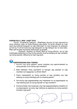 GAWAIN BLG.1: MAG –USAP TAYO
Panuto: Pangkatang Talakayan – Magbibigay ang guro sa mga mag-aaral ng
isang sitwasyon gaya sa ibaba:Hayaang pag-usapan ng bawat pangkat ng magaaral ang kanilang kasagutan sa mga katanungan na may kaugnayan sa sitwasyon
sa loob ng 15 minuto.Isulat ang mga kasagutan sa mga dialogue box na nasa ibaba.
Mag-uulat sa klase ang bawat napiling lider ng pangkat.
Sitwasyon: Nagdaos ng Athletic Meet sa inyong dibisyon. Isa sa mga
makikipagkumpetensiya ay ang inyong paaralan.Hindi ka kabilang sa mga manlalaro
ng inyong paaralan. Bilang isa sa mga mag-aaral,

PAMPROSESONG MGA TANONG
1. Ano-ano ang iyong gagawin upang maipakita ang pagmamalasakit sa
iyong paaralan at sa inyong mga manlalaro?
2. Bakit kailangan mong suportahan at tulungan ang paaralan at mga
manlalaro sa magaganap na Athletic Meet?
3. Paano makaaapekto sa inyong paaralan at mga manlalaro ang mga
hakbang na iyong naiambag para sa nasabing gawain?
4. Ano-anong mga pagpapahalaga ang maipakikita mo sa pagsasagawa ng
mga hakbang para sa inyong paaralan at mga manlalaro?
5. Anong konsepto may kaugnayan ang mga pagpapahalagang naipakita mo
sa pagsasagawa ng iyong mga hakbang sa pagtulong sa iyong paaralan
at kapwa mag-aaral?

44

 