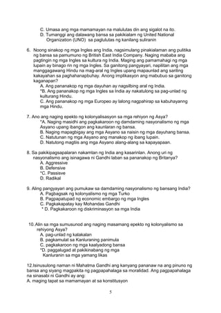 C. Umasa ang mga mamamayan na malulutas din ang sigalot na ito.
D. Tumanggi ang dalawang bansa sa pakikialam ng United National
Organization (UNO) sa paglulutas ng kanilang suliranin
6. Noong sinakop ng mga Ingles ang India, nagsimulang pinakialaman ang pulitika
ng bansa sa pamumuno ng British East India Company. Naging mababa ang
pagtingin ng mga Ingles sa kultura ng India. Maging ang pamamahagi ng mga
lupain ay binago rin ng mga Ingles. Sa ganitong pangyayari, napilitan ang mga
manggagawang Hindu na mag-aral ng Ingles upang mapaunlad ang sariling
kakayahan sa paghahanapbuhay. Anong implikasyon ang mabubuo sa ganitong
kaganapan?
A. Ang pananakop ng mga dayuhan ay nagsilbing aral ng India.
*B. Ang pananakop ng mga Ingles sa India ay nakatulong sa pag-unlad ng
kulturang Hindu.
C. Ang pananakop ng mga Europeo ay lalong nagpahirap sa kabuhayanng
mga Hindu.
7. Ano ang naging epekto ng kolonyalisasyon sa mga rehiyon ng Asya?
*A. Naging masidhi ang pagkakaroon ng damdaming nasyonalismo ng mga
Asyano upang ibangon ang kaunlaran ng bansa.
B. Naging mapagbigay ang mga Asyano sa naisin ng mga dayuhang bansa.
C. Natutunan ng mga Asyano ang manakop ng ibang lupain.
D. Natutong magtiis ang mga Asyano alang-alang sa kapayapaan.
8. Sa pakikipagsapalaran nakamtan ng India ang kasarinlan. Anong uri ng
nasyonalismo ang isinagawa ni Gandhi laban sa pananakop ng Britanya?
A. Aggressive
B. Defensive
*C. Passisve
D. Radikal
9. Aling pangyayari ang pumukaw sa damdaming nasyonalismo ng bansang India?
A. Pagbagsak ng kolonyalismo ng mga Turko
B. Pagpapatupad ng economic embargo ng mga Ingles
C. Pagkakapatay kay Mohandas Gandhi
* D. Pagkakaroon ng diskriminasyon sa mga India
10. Alin sa mga sumusunod ang naging masamang epekto ng kolonyalismo sa
rehiyong Asya?
A. pag-unlad ng kalakalan
B. pagkamulat sa Kanluraning panimula
C. pagkakaroon ng mga kaalyadong bansa
*D. paggalugad at pakikinabang ng mga
Kanluranin sa mga yamang likas
12.Isinusulong naman ni Mahatma Gandhi ang kanyang pananaw na ang pinuno ng
bansa ang siyang magpakita ng pagpapahalaga sa moralidad. Ang pagpapahalaga
na sinasabi ni Gandhi ay ang:
A. maging tapat sa mamamayan at sa konstitusyon
5

 