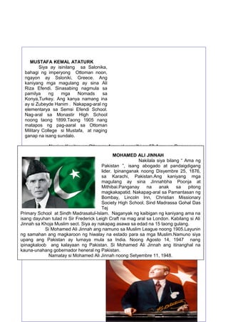 MUSTAFA KEMAL ATATURK
Siya ay isinilang sa Salonika,
bahagi ng imperyong Ottoman noon,
ngayon ay Ssloniki, Greece. Ang
kaniyang mga magulang ay sina Ali
Riza Efendi. Sinasabing nagmula sa
pamilya
ng
mga
Nomads
sa
Konya,Turkey. Ang kanya namang ina
ay si Zubeyde Hanim . Nakapag-aral ng
elementarya sa Semsi Efendi School.
Nag-aral sa Monastir High School
noong taong 1899.Taong 1905 nang
matapos ng pag-aaral sa Ottoman
Military College si Mustafa, at naging
ganap na isang sundalo.
Naging Kapitan ng Ottoman Army at nagsilbi sa 5 th Army sa Damascus na
ngayon ay Syria hanggang noong 1907. Isa si Mustafa na hindi pumayag sa
MOHAMED kanilang digmaan noong1911
kasunduan ng Italy at France noong matapos ang ALI JINNAH
Nakilala siya bilang sa isang
hanggang 1912, na hatiin ang Imperyong Ottoman. Siya ang naging susi “ Ama ng
Pakistan Battle of abogado kung saan ay may
pagkilos na naganap noong Disyembre 1911 sa”, isang Tobruk, naat pandaigdigang
200 Turko at Arabong militar lamang lider.lumaban sa 2000 Italyanong naitaboy 1876,
ang Ipinanganak noong Disyembre 25, at 200
sa Karachi, Pakistan.Ang
na nahuli at napatay, bagamat nagtagumpay pa rin ang mga Italyano kaniyang mga
magulang ay sina Jinnahbha Poonja at
Mithibai.Panganay
na
anak
pitong
Si Mustafa Kemal ang nagbigay- daan sa pagtatamo ng sa
kalayaan ng
magkakapatid. Nakapag-aral sa Pamantasan ng
Turkey sa kabila na ito ay binalak paghati-hatian ng mga Kanluraning bansa tulad ng
France, Britain, Greece at Armenia.Bombay, Lincoln Inn, halalang pambansa at
Siya ang tumawag ng Christian Missionary
Society High School, Sind Madrassa GohalGrand
hiwalay na parlliamento na siya ang nagsilbing tagapagsalita (speaker). Ito ang Das
Tej
National Assembly ng Turkey. Ito ang nagbigay daan upang ang mga Turkong militar
Primary School na hingin Madrasatul-Islam. Naganyak ng kaibigan ng kaniyang ama na
ay mapakilos at Sindh ang kalayaan ng bansang Turkey.
isang dayuhan tulad ni Sir Frederick Leigh Craft na mag aral sa London. Kabilang si Ali
Jinnah sa Khoja Muslim sect. Siya ay nakapag asawa sa edad na 15 taong gulang.
Si Mohamed Ali Jinnah ang namuno sa Muslim League noong 1905.Layunin
ng samahan ang magkaroon ng hiwalay na estado para sa mga Muslim.Namuno siya
upang ang Pakistan ay lumaya mula sa India. Noong Agosto 14, 1947 nang
ipinagkaloob ang kalayaan ng Pakistan. Si Mohamed Ali Jinnah ang itinanghal na
kauna-unahang gobernador heneral ng Pakistan.
Namatay si Mohamed Ali Jinnah noong Setyembre 11, 1948.

51

 