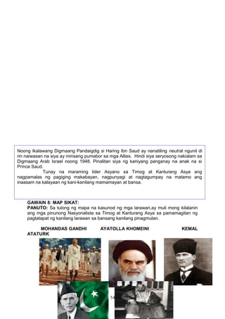 Noong Ikalawang Digmaang Pandaigdig si Haring Ibn Saud ay nanatiling neutral ngunit di
rin naiwasan na siya ay minsang pumabor sa mga Allies. Hindi siya seryosong nakialam sa
Digmaang Arab Israel noong 1948. Pinalitan siya ng kaniyang panganay na anak na si
Prince Saud.
Tunay na maraming lider Asyano sa Timog at Kanlurang Asya ang
nagpamalas ng pagiging makabayan, nagpunyagi at nagtagumpay na matamo ang
inaasam na kalayaan ng kani-kanilang mamamayan at bansa.

GAWAIN 8: MAP SIKAT:
PANUTO: Sa tulong ng mapa na kasunod ng mga larawan,ay muli mong kilalanin
ang mga pinunong Nasyonalista sa Timog at Kanlurang Asya sa pamamagitan ng
pagtatapat ng kanilang larawan sa bansang kanilang pinagmulan.
MOHANDAS GANDHI
ATATURK

AYATOLLA KHOMEINI

54

KEMAL

 