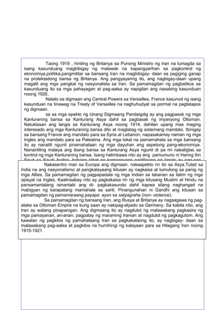 Taong 1919 , hiniling ng Britanya sa Punong Ministro ng Iran na lumagda sa
isang kasunduang magbibigay ng malawak na kapangyarihan sa pagkontrol ng
ekonomiya,politika,pangmilitar sa bansang Iran na magbibigay- daan sa pagiging ganap
na protektadong bansa ng Britanya. Ang pangyayaring ito, ang nagbigay-daan upang
magalit ang mga pangkat ng nasyonalista sa Iran. Sa pamamagitan ng pagbatikos sa
kasunduang ito sa mga pahayagan at pag-aalsa ay napigilan ang nasabing kasunduan
noong 1926.
Natalo sa digmaan ang Central Powers sa Versailles, France kasunod ng isang
kasunduan na tinawag na Treaty of Versailles na naghuhudyat sa pormal na pagtatapos
ng digmaan.
sa sa mga epekto ng Unang Digmaang Pandaigdig ay ang pagpasok ng mga
Kanluraning bansa sa Kanlurang Asya dahil sa pagbasak ng imperyong Ottoman.
Natuklasan ang langis sa Kanlurang Asya noong 1914, dahilan upang mas maging
interesado ang mga Kanluraning bansa dito at magtatag ng sistemang mandato. Ibinigay
sa bansang France ang mandato para sa Syria at Lebanon, napasakamay naman ng mga
Ingles ang mandato para sa Palestina. Ang mga lokal na pamamahala sa mga bansang
ito ay nanatili ngunit pinamahalaan ng mga dayuhan ang aspetong pang-ekonomiya.
Nanantiling malaya ang ibang bansa sa Kanlurang Asya ngunit di pa rin nakaligtas sa
kontrol ng mga Kanluraning bansa. Isang halimbawa nito ay ang pamumuno ni Haring Ibn
Saud sa Saudi Arabia, habang lahat ng kompanyang naglilinang ng langis ay pag-aari
naman ng Nakasentro man sa Europa ang digmaan, nakaapekto rin ito sa Asya.Tulad sa
mga dayuhan.
India na angIpinalabas ang at pangkalayaang kilusan ay nagkaisa at tumulong sa panig ng
nasyonalismo Balfour Declaration noong 1917 ng mga Ingles na kung saan
mga Allies. Sa pamamagitan ng pagpapadala ng sa mga Jew o labanan sa ilalim maging
nakasaad dito na ang Palestina ay bubuksan mga Indian sa Israelite upang ng mga
opisyal na Ingles. Kaalinsabay nito Ito pagkakaisa rin dahilan kilusang magkaroonHindu di
kanilang tahanan (homeland). ay ang naging ng mga upang Muslim at ng na
pansamantalang isinantabi ang di- pagkakasundo dahil kapwa silang naghangad na
-pagkakaunawaan ang mga Muslim at Jew na nagsimulang magsiballik sa Kanlurang
mabigyan ng karapatang mamahala sa sarili. Pinangunahan ni Gandhi ang kilusan sa
Asya mula sa Europa.
pamamagitan ng pamamaraang payapa ayon Pandaigdig ay lumakas sa bansang India ang
Pagkatapos ng Unang Digmaang sa satyagraha (non- violence).
Sa pamamagitan ng bansang upang magkaisa at Britanya ay nagsagawa ng pagkilusang Nasyonalismo na naging daan Iran, ang Rusya ang pangkat ng Hindu at Muslim.
atake sa Ottoman Empire India ng malawakang demonstrasyon, boykot at dikabila nito, ang
Nagkaroon sa bansang na kung saan ay nakipag-alyado sa Germany. Sa pagsunod sa
Iran ay walang ng Ingles, dahilan upang bigyan ang nagdulot India ng autonomiya.
mga kautusan pinapanigan. Ang digmaang ito ay bansang ng malawakang pagkasira ng
mga pamayanan, ari-arian, pagpatay ng maraming Iranian at nagdulot ng pagkagutom. Ang
kawalan ng pagkilos ng pamahalaang Iran sa pagkakataong ito, ay nagbigay- daan sa
malawakang pag-aalsa at pagkilos na humihingi ng kalayaan para sa Hilagang Iran noong
1915-1921.

57

 