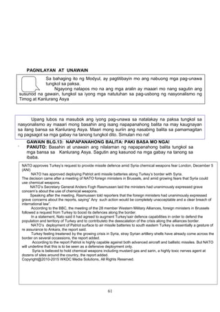 PAGNILAYAN AT UNAWAIN
Sa bahaging ito ng Modyul, ay pagtitibayin mo ang nabuong mga pag-unawa
tungkol sa paksa.
Ngayong natapos mo na ang mga aralin ay maaari mo nang sagutin ang
susunod na gawain, tungkol sa iyong mga natutuhan sa pag-usbong ng nasyonalismo ng
Timog at Kanlurang Asya

Upang lubos na masubok ang iyong pag-unawa sa natalakay na paksa tungkol sa
nasyonalismo ay maaari mong basahin ang isang napapanahong balita na may kaugnayan
sa ilang bansa sa Kanlurang Asya. Maari mong suriin ang nasabing balita sa pamamagitan
ng pagsagot sa mga gabay na tanong tungkol dito. Simulan mo na!
.

GAWAIN BLG.13: NAPAPANAHONG BALITA: PAKI BASA MO NGA!
PANUTO: Basahin at unawain ang nilalaman ng napapanahong balita tungkol sa
mga bansa sa Kanlurang Asya. Sagutin ang kasunod na mga gabay na tanong sa
ibaba.
NATO approves Turkey’s request to provide missile defence amid Syria chemical weapons fear London, December 5
(ANI)
NATO has approved deploying Patriot anti missile batteries along Turkey’s border with Syria.
The decision came after a meeting of NATO foriegn ministers in Brussels, and amid growing fears that Syria could
use chemical weapons.
NATO’s Secretary General Anders Fogh Rasmussen laid the ministers had unanimously expressed grave
concern’s about the use of chemical weapons.
Speaking after the meeting, Rasmussen told reporters that the foreign ministers had unanimously expressed
grave concerns about the reports, saying” Any such action would be completely unacceptable and a clear breach of
international law”.
According to the BBC, the meeting of the 28 member Western Military Alliances, foreign ministers in Brussels
followed a request from Turkey to boost its defences along the border.
In a statement, Nato said it had agreed to augment Turkey’sair defence capabilities in order to defend the
population and territory of Turkey and to contributeto the deescalation of the crisis along the alliances border.
NATO’s deployment of Patriot surface to air missile batteries to south eastern Turkey is essentially a gesture of
re assurance to Ankara, the report said.
PAMPROSESONG the growing
Turkey feeling treatened by TANONG:crisis in Syria, stray Syrian artillery shells have already come across the
border 1. several occassions, the report added.
on Ano ang mga bansang pinag-uusapan sa balita?
According to the report Patriot is highly capable against both advanced aircraft and ballistic missiles. But NATO
will underline that this is to be seen as sa kasalukuyan ang nabanggit na mga bansa sa
2. Bakit pinag-uusapan a defensive deployment only.
Syria is believed to hold chemical weapons including mustard gas and sarin, a highly toxic nerves agent at
Kanlurang Asya?
dozens of sites around the country, the report added.
Copyright@2010-2015 WKDC Media Solutions, All Rights Reserved.

3. Maituturing bang pagpapakita ng nasyonalismo sa kasalukuyan ang naging
hakbang ng Turkey sa paghingi ng tulong sa NATO, (North Atlantic Treaty
Organization) bilang kasapi? Bakit?

61

 