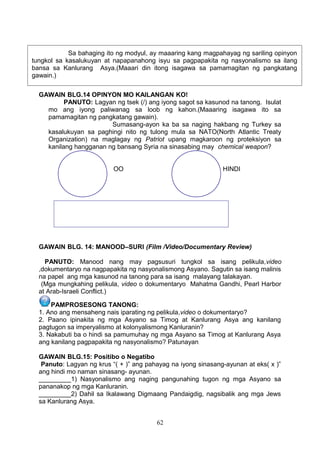 Sa bahaging ito ng modyul, ay maaaring kang magpahayag ng sariling opinyon
tungkol sa kasalukuyan at napapanahong isyu sa pagpapakita ng nasyonalismo sa ilang
bansa sa Kanlurang Asya.(Maaari din itong isagawa sa pamamagitan ng pangkatang
gawain.)
GAWAIN BLG.14 OPINYON MO KAILANGAN KO!
PANUTO: Lagyan ng tsek (/) ang iyong sagot sa kasunod na tanong. Isulat
mo ang iyong paliwanag sa loob ng kahon.(Maaaring isagawa ito sa
pamamagitan ng pangkatang gawain).
Sumasang-ayon ka ba sa naging hakbang ng Turkey sa
kasalukuyan sa paghingi nito ng tulong mula sa NATO(North Atlantic Treaty
Organization) na maglagay ng Patriot upang magkaroon ng proteksiyon sa
kanilang hangganan ng bansang Syria na sinasabing may chemical weapon?
OO

HINDI

GAWAIN BLG. 14: MANOOD–SURI (Film /Video/Documentary Review)
PANUTO: Manood nang may pagsusuri tungkol sa isang pelikula,video
,dokumentaryo na nagpapakita ng nasyonalismong Asyano. Sagutin sa isang malinis
na papel ang mga kasunod na tanong para sa isang malayang talakayan.
(Mga mungkahing pelikula, video o dokumentaryo Mahatma Gandhi, Pearl Harbor
at Arab-Israeli Conflict.)
PAMPROSESONG TANONG:
1. Ano ang mensaheng nais iparating ng pelikula,video o dokumentaryo?
2. Paano ipinakita ng mga Asyano sa Timog at Kanlurang Asya ang kanilang
pagtugon sa imperyalismo at kolonyalismong Kanluranin?
3. Nakabuti ba o hindi sa pamumuhay ng mga Asyano sa Timog at Kanlurang Asya
ang kanilang pagpapakita ng nasyonalismo? Patunayan .
GAWAIN BLG.15: Positibo o Negatibo
Panuto: Lagyan ng krus “( + )” ang pahayag na iyong sinasang-ayunan at eks( x )”
ang hindi mo naman sinasang- ayunan.
_________1) Nasyonalismo ang naging pangunahing tugon ng mga Asyano sa
pananakop ng mga Kanluranin.
_________2) Dahil sa Ikalawang Digmaang Pandaigdig, nagsibalik ang mga Jews
sa Kanlurang Asya.
62

 