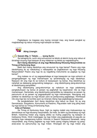 Pagkatapos na magawa ang inyong concept map, ang bawat pangkat ay
magbabahagi ng nabuo ninyong mga kaisipan sa klase.

Ating Linangin
Gawain Blg. 3: Teksto . . . . Iyong Suriin
Sa bahaging ito, suriin ang sumusunod na teksto at alamin kung ang nabuo at
ibinahagi ninyong mga kaisipan at ang nilalaman ng teksto ay nagkakatugma.
Iba’t ibang Ideolohiya at ang mga Malawakang Kilusang Nasyonalista sa
Timog at Kanlurang Asya
Bakit iba’t ibang ideolohiya ang sinusunod ng mga bansa? Paano ang mga
ideolohiyang ito ay nakatulong o nakaapekto sa pagkakaroon ng mga Kilusang
Nasyonalista? Paano ang mga ito ay nagsilbing instrumento sa paglaya ng mga
bansa?
Ang mataas na uri ng pagpapahalaga at mga kasagutan sa mga suliranin at
pangangailangan ng mga mamamayan ay ipinahahayag ng mga ideolohiya.
Naaayon din ang mga ito sa kultura at kasaysayan ng bansa. Ang ideolohiya ay
nahahati sa dalawang pangunahing kategorya – ang ideolohiyang pang-ekonomiya
at ideolohiyang pampolitika.
Ang ideolohiyang pang-ekonomiya ay nakatuon sa mga patakarang
pangkabuhayan ng bansa at paraan ng paghahati ng kayamanan nito sa mga
mamamayan. Samantala, ang ideolohiyang pampolitika ay nakapokus sa paraan ng
pamumuno at sa paraan ng pagpapatupad ng mga mamamayan. Nauugnay ang
politikal na ideolohiya sa mga kilusan para sa panlipunang pagbabago. Hinihikayat
nito ang mga tao na kumilos ayon sa ninanais nilang mga pagbabagong kaayusan.
Sa pangkalahatan iba’t ibang ideolohiya ang nabuo sa Asya. Ito ay ang
Demokrasya, Sosyalismo, Komunismo at Pasismo, Pag-aralan natin ang piling kaso
ng mga bansa sa Timog at Kanlurang Asya.
India at Pakistan
Sa Timog at Kanlurang Asya, higit na naging malaki ang impluwensiya ng
demokrasya sa mga kilusang nasyonalista. Sa India, sa ilalim ng pananakop ng mga
British, maraming Indian ang naging aktibo sa muling pagbuhay ng kaisipan at
tradisyong Hindu. Hindi matanggap ng mga Indian ang pagbalewala at pag-alis sa
kanilang mga nakagisnang kultura. Hinimok ni Swarmi Dayanand Saraswati, isang
nasyonalista, ang muling pagbasa ng mga Veda upang maging batayan ng pangaraw-araw na pamumuhay ng mga Indian. Hinangad din ng mga Indian ang
66

 