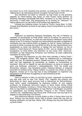 ang bawat isa ay hindi nasiyahan.Ang panahon ng partisyong ito (1920-1948) ay
nagging bpuno ng madudugong labanan sa pagitan ng mga Hudyo at Arab.
Ang kasukdulan ng mapait na nakaraan ng mga Hudyo ay ang ginawang
pagpatay sa milyon-milyong mga Hudyo na nasa Europa noong panahon ng
Ikalawang Digmaang Pandaigdig(1939-1944). Isinagawa ito ng Nazi Germany sa
pamumuno ni Adolf Hitler. Ang pangyayaring ito ay tinawag na “Holocaust,” na
naging rallying point ng mga Hudyo at ng kanilang mga tagasuporta.
Inihayag ang malayang nasyon ng Israel sa Tel-Aviv noong Mayo 14,1948.
Tinawag itong Republika ng Israel at ang naging unang Punong Ministro ay si David
Ben-Gurion.
IRAQ
Pagkaraan ng Ikalawang Digmaang Pandaigdig, Ang Iraq at Palestine ay
napailalim sa pamamahala ng Great Britain. Dahil sa di-maayos na pamumuno at
kapabayaan ng mga Ottoman, su mibol ang mga kilusang makabayan noong huling
bahagi ng ika-19 na dantaon.Sumiklab ang nasyonalistang pag-aalsa sa Baghdad at
nahirapang ang mga hukbong British sa paggapi sa mga ito. Upang mahikayat na
pumanig sa kanila, pumayag ang mga British sa hiling ng mga nasyonalistang Iraqi.
Ipagkakaloob sa kanila ang kasarinlan at itatatag nila ang Kaharian ng Iraq at
iluluklok si Faisal bilang hari. Noong Agosto 23,1921, siya ay naluklok bilang hari.
Ipinagkaloob ng Great Britain ang kasarinlan ng Iraq noong 1932. Gayunman,
kontrolado ng mga Kanluraning Kompanya ang industriya ng langis pagkaraang
matuklasan ito noong 1927.
Nagpatuloy ang kaguluhan sa Iraq. Mula nang mamatay si Haring Faisal I
noong 1933 hanggang dekada 1960, tagpo ng magkakasunod at madudugong
kudeta ang Iraq. Sa mahabang panahon, nakilala ang Iraq na “Republika ng Takot”
dahil ang mga pagbabago ng pamahalaan ay madalas na humahantong sa
karahasan. Ilang ulit na nagpalit ng mga administrasyon sa bansa at nangyari ito
gamit ang karahasan, pananakot o pakikipagdigmaan. Hindi nila kinilala ang
demokrasya, kalayaan, mga karapatang pantao, malayang eleksyon at malayang
pananalita sa kanilang bansa. Naging malakas na puwersa ang military sa bansa.
Bagaman, umaasa pa rin ang mga Iraqi at ang sandaigdigan na maghahari ang
kapayapaan at demokrasya at paggalang sa mga karapatang pantao.
SAUDI ARABIA
Dahil sa kalupitan at labis na paniningil ng buwis, naghangad ng kasarinlan
ang mga Arab mula sa mga Turk. Noong 1744, nagsanib ang puwersa nina
Muhammad ibn Saud, isang pinunong Arab at Muhammad ibn Abd-al-Wahhab,
isang kleriko upang makapagtatag ng alyansang politikal. Ito ang nagging
pundasyon ng dinastiyang namumuno ngayon sa Saudi Arabia. Noong Unang
Digmaang Pandaigdig, tumulong si Haring Abdul Aziz at ang mga nasyonalistang
Arab sa mga British sa pakikipaglaban sa mga Ottoman Turk.Nangako ang Britain
na ipagkakaloob ang kanilang kasarinlan. Pinag-isa ni Kor. Thomas Edward
Lawrence ang nagdidigmaang mga tribung Arab. Pinamunuan niya ang mga ito sa
paggapi sa mga puwersang Turk-German.
Ang modernong Kaharian ng Saudi Arabia ay likha ni Haring Abdul Aziz Ibn
Saud. Sinakop niya ang Riyadh noong 1902 at ginawa niyang lider ang sarili ng
kilusang makabayan ng mga Arab. Noong 1932, inihayag niya ang sarili bilang Hari
ng Saudi Arabia.

68

 