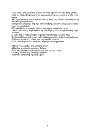 18.Ano ang kahalagahan ng mataas na antas ng edukasyon sa isang bansa?
*A.Ito ay nagsisilbing instrumento sa pagsulong ng nasyonalismo at interes ng
bansa
B.Pinagaganda ang imahe ng bansa kapag ito ay may mataas na bahagdan ng
edukadong mamamayan
C.Magandang negosyo ang mga pampribadong paaralan na napagkukunan ng
buwis ng pamahalaan
D.Pinalalaki nito ang opurtunidad ng mga tao na mangibang bansa.
19.Bakit sinasabing ang kalakalan ay mahalagang susi sa pagkakaisa ng mga
Asyano?
A. Dahil dito ay nagtutulungan ang mga magkakaratig bansa sa Asya
*B. Nagsisilbi itong daluyan ng kultura at pagpapalitang kultural ng mga bansa
C.Maaring lumaki ang kita sa mga usaping block market
D. Sa pamamagitan nito nababatid ang mga bansang palaasa
20.Bakit muling nabuo ang bansang Israel?
A.Dahil sa layuning lumakas ang Judaism
*B.Sa kagustuhang magsama-samang muli ng mga Hudyo
C.Upang matamo ang kanilang kaligtasan
D.Dahil sa pananakop ng ibang lupain

7

 