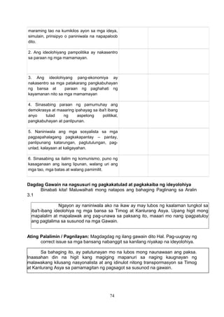 maraming tao na kumikilos ayon sa mga ideya,
simulain, prinsipyo o paniniwala na napapaloob
dito.
2. Ang ideolohiyang pampolitika ay nakasentro
sa paraan ng mga mamamayan.

3. Ang ideolohiyang pang-ekonomiya ay
nakasentro sa mga patakarang pangkabuhayan
ng bansa at
paraan ng paghahati ng
kayamanan nito sa mga mamamayan
4. Sinasabing paraan ng pamumuhay ang
demokrasya at maaaring ipahayag sa iba't ibang
anyo
tulad
ng
aspetong
politikal,
pangkabuhayan at panlipunan.
5. Naniniwala ang mga sosyalista sa mga
pagpapahalagang pagkakapantay – pantay,
panlipunang katarungan, pagtutulungan, pagunlad, kalayaan at kaligayahan.
6. Sinasabing sa ilalim ng komunismo, puno ng
kasaganaan ang isang lipunan, walang uri ang
mga tao, mga batas at walang pamimilit.

Dagdag Gawain na nagsusuri ng pagkakatulad at pagkakaiba ng ideyolohiya
Binabati kita! Maluwalhati mong natapos ang bahaging Paglinang sa Aralin
3.1
Ngayon ay naniniwala ako na ikaw ay may lubos ng kaalaman tungkol sa
iba't-ibang ideolohiya ng mga bansa sa Timog at Kanlurang Asya. Upang higit mong
mapalalim at mapalawak ang pag-unawa sa paksang ito, maaari mo nang ipagpatuloy
ang pagtalima sa susunod na mga Gawain.
Ating Palalimin / Pagnilayan: Magdagdag ng ilang gawain dito Hal. Pag-uugnay ng
correct issue sa mga bansang nabanggit sa kanilang niyakap na ideyolohiya.
Sa bahaging ito, ay patutunayan mo na lubos mong naunawaan ang paksa.
Inaasahan din na higit kang magiging mapanuri sa naging kaugnayan ng
malawakang kilusang nasyonalista at ang idinulot nitong transpormasyon sa Timog
at Kanlurang Asya sa pamamagitan ng pagsagot sa susunod na gawain.

74

 