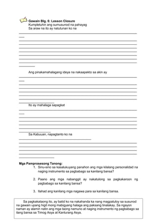 Gawain Blg. 6: Lesson Closure
Kumpletuhin ang sumusunod na pahayag
Sa araw na ito ay natutunan ko na
___________________________________________________________________
___
___________________________________________________________________
___________________________________________________________________
___________________________________________________________________
___________________________________________________________________
___________________________________________________________________
___________________________________________________________________
___________________________________________________________________
_________
Ang pinakamahalagang ideya na nakaapekto sa akin ay
___________________________________________________________________
___
___________________________________________________________________
___________________________________________________________________
___________________________________________________________________
___________________________________________________________________
___________________________________________________________________
____________________
Ito ay mahalaga sapagkat
___________________________________________________________________
___
___________________________________________________________________
___________________________________________________________________
___________________________________________________________________
___________________________________________________________________
__________________
Sa Kabuuan, napagtanto ko na
_________________________________________
___________________________________________________________________
___________________________________________________________________
___________________________________________________________________
___________________________________________________________________
____________________
Mga Pamprosesong Tanong:
1. Sinu-sino sa kasalukuyang panahon ang mga kilalang personalidad na
naging instrumento sa pagbabago sa kanilang bansa?
2. Paano ang mga nabanggit ay nakatulong sa pagkakaroon ng
pagbabago sa kanilang bansa?
3. Ilahad ang kanilang mga nagawa para sa kanilang bansa.
Sa pagkakataong ito, ay batid ko na nakahanda ka nang magpatuloy sa susunod
na gawain upang higit mong mabigyang halaga ang paksang tinalakay. Sa ngayon
75
naman ay alamin natin ang mga taong namuno at naging instrumento ng pagbabago sa
ilang bansa sa Timog Asya at Kanlurang Asya.

 