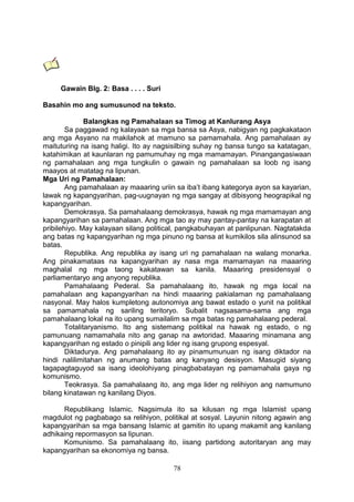 Gawain Blg. 2: Basa . . . . Suri
Basahin mo ang sumusunod na teksto.
Balangkas ng Pamahalaan sa Timog at Kanlurang Asya
Sa paggawad ng kalayaan sa mga bansa sa Asya, nabigyan ng pagkakataon
ang mga Asyano na makilahok at mamuno sa pamamahala. Ang pamahalaan ay
maituturing na isang haligi. Ito ay nagsisilbing suhay ng bansa tungo sa katatagan,
katahimikan at kaunlaran ng pamumuhay ng mga mamamayan. Pinangangasiwaan
ng pamahalaan ang mga tungkulin o gawain ng pamahalaan sa loob ng isang
maayos at matatag na lipunan.
Mga Uri ng Pamahalaan:
Ang pamahalaan ay maaaring uriin sa iba’t ibang kategorya ayon sa kayarian,
lawak ng kapangyarihan, pag-uugnayan ng mga sangay at dibisyong heograpikal ng
kapangyarihan.
Demokrasya. Sa pamahalaang demokrasya, hawak ng mga mamamayan ang
kapangyarihan sa pamahalaan. Ang mga tao ay may pantay-pantay na karapatan at
pribilehiyo. May kalayaan silang political, pangkabuhayan at panlipunan. Nagtatakda
ang batas ng kapangyarihan ng mga pinuno ng bansa at kumikilos sila alinsunod sa
batas.
Republika. Ang republika ay isang uri ng pamahalaan na walang monarka.
Ang pinakamataas na kapangyarihan ay nasa mga mamamayan na maaaring
maghalal ng mga taong kakatawan sa kanila. Maaaring presidensyal o
parliamentaryo ang anyong republika.
Pamahalaang Pederal. Sa pamahalaang ito, hawak ng mga local na
pamahalaan ang kapangyarihan na hindi maaaring pakialaman ng pamahalaang
nasyonal. May halos kumpletong autonomiya ang bawat estado o yunit na politikal
sa pamamahala ng sariling teritoryo. Subalit nagsasama-sama ang mga
pamahalaang lokal na ito upang sumailalim sa mga batas ng pamahalaang pederal.
Totalitaryanismo. Ito ang sistemang politikal na hawak ng estado, o ng
pamunuang namamahala nito ang ganap na awtoridad. Maaaring minamana ang
kapangyarihan ng estado o pinipili ang lider ng isang grupong espesyal.
Diktadurya. Ang pamahalaang ito ay pinamumunuan ng isang diktador na
hindi nalilimitahan ng anumang batas ang kanyang desisyon. Masugid siyang
tagapagtaguyod sa isang ideolohiyang pinagbabatayan ng pamamahala gaya ng
komunismo.
Teokrasya. Sa pamahalaang ito, ang mga lider ng relihiyon ang namumuno
bilang kinatawan ng kanilang Diyos.
Republikang Islamic. Nagsimula ito sa kilusan ng mga Islamist upang
magdulot ng pagbabago sa relihiyon, politikal at sosyal. Layunin nitong agawin ang
kapangyarihan sa mga bansang Islamic at gamitin ito upang makamit ang kanilang
adhikaing repormasyon sa lipunan.
Komunismo. Sa pamahalaang ito, iisang partidong autoritaryan ang may
kapangyarihan sa ekonomiya ng bansa.
78

 
