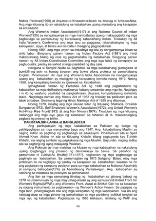 Mahila Parishad(1905) at Anjuman-e-Khawatin-e-Islam na itinatag ni Amir-un-Nisa.
Ang mga kilusang ito ay nakatulong sa kababaihan upang maisulong ang karapatan
sa edukasyon.
Ang Women’s Indian Association(1917) at ang National Council of Indian
Women(1925) ay nangampanya sa mga mambabatas upang makapagdulot ng mga
pagbabago sa pamumuhay ng karaniwang kababaihang Indian. Tinalakay ng All
India Women’s Conference ang mga isyu sa paggawa, rekonstruksyon ng mga
kanayunan, opyo, at batas ukol sa bata o maagang pagpapakasal.
Noong 1851, ang mga unyon sa industriya ng tela ay nangampanya laban sa
child labor. Binigyang pansin naman ng Indian Factory Act (1891) ang hindi
makatuwirang bilang ng oras ng pagtatrabaho ng kababaihan. Binigyang pansin
naman ng All Indian Coordination Committee ang mga isyu tulad ng benepisyo sa
pagbubuntis, pantay na sahod at mga pasilidad ng day care.
Nanguna si Sarojini Naidu sa paghimok sa mga kababaihang gumagawa at
bumibili ng asin na huwag bayaran ang buwis bilang protesta sa pamahalaang
English. Pinamunuan din niya ang Women’s India Association na mangampanya
upang ang kababaihan ay mabigyan ng karapatang bomoto noong 1919. Noong
1950, ang karapatang bomoto ay iginawad sa kababaihan.
Ipinagbawal naman ng Factories Act ng 1948 ang pagtatrabaho ng
kababaihan sa mga delikadong makinarya habang umaandar ang mga ito. Nagbigay
r in ito ng wastong pasilidad na pangkalinisan, daycare, kompulsaryong maternity
leave. Nagtalaga naman ang Mine’s Act of 1952 ng hiwalay na palikuran para sa
lalaki at babae. Ginawang legal ng Hindu Marriage Act of 1955 ang diborsyo.
Noong 1970, itinatag ang mga kilusan tulad ng Kilusang Shahada, Shramik
Sangatana(1972), Self-Employed Women’s Association(1972), ang United Women’s
Anti-Price Rise Front(1973) at ang Nav Nirman(1974). Tinutulan ng mga kilusang
nabanggit ang mga isyu gaya ng karahasan sa tahanan at di- makatarungang
pagtaas ng presyo ng bilihin.
PAKISTAN,SRI-LANKA at BANGLADESH
Ang partisipasyon ng mga kababaihan sa Pakistan ay bunga ng
pakikipaglaban sa mga mananakop bago ang 1947. Ang kababaihang Muslim ay
naging aktibo sa paghingi ng pagbabago sa edukasyon. Pinamunuan sila ni Syed
Ahmed Khan. Aktibo rin sila sa Kilusang Khilafat bilang pagsuporta kay Turkish
Khilafat, na naging simbolo ng pagkakaisa ng mga Muslim. Gayundin, naging aktibo
sila sa paghingi ng isang malayang Pakistan.
Ang Pakistan ay may malakas na kilusan ng mga kababaihan na nakatulong
upang ipagtanggol ang proseso ng demokrasya sa bansa. Sa panahon ng
pamumuno ni ZulfiqarAli Bhutto(1971-1977), nagkaroon ng mga pagbabago sa
pagtingin sa kababaihan. Sa pamamagitan ng 1973 Saligang- Batas, may mga
probisyon ito na nagbigay ng pantay na karapatan sa kababaihan, kasama na rin
ang paglalaan ng sampung posisyon para sa mga kababaihan sa National Assembly
at sampung bahagdan(10%) sa Asembleang Panlalawigan. Ang kababaihan ay
nahirang sa matataas na posisyon sa pamahalaan.
Ang ilan sa mga samahang itinatag ng kababaihan sa gitnang bahagi ng
1970 na pinamunuan ng mga may pinag-aralan ay ang sumusunod:United Front for
Women’s Rights(UFWR), ang Women’s Front, Aurat at Shirkat Gah na sa kalaunan
ay naging instrumento sa pagkakaroon ng Women’s Action Forum. Sa paglipas ng
mga taon, pinangalagaan nila ang mga karapatan ng mga kababaihan. Sila rin ang
nakipag-usap sa mga pinuno ng pamahalaan at mga partidong pulitikal tungkol sa
mga isyu ng kababaihan. Pagkatapos ng 1988 eleksyon, isinilang ng WAF ang
84

 