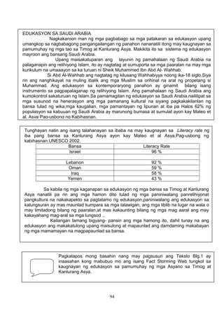 EDUKASYON SA SAUDI ARABIA
Nagkakaroon man ng mga pagbabago sa mga patakaran sa edukasyon upang
umangkop sa nagbabagong pangangailangan ng panahon nananatili itong may kaugnayan sa
pamumuhay ng mga tao sa Timog at Kanlurang Asya. Makikita ito sa sistema ng edukasyon
mayroon ang bansang Saudi Arabia.
Upang maisakatuparan ang layunin ng pamahalaan ng Saudi Arabia na
palaganapin ang relihiyong Islam, ito ay nagtatag at sumuporta sa mga paaralan na may mga
kurikulum na umaaayon sa ka turuan ni Sheik Muhammed Ibn Abd Al- Wahhab.
Si Abd Al-Wahhab ang nagtatag ng kilusang Wahhabiyya noong ika-18 siglo.Siya
rin ang nanghikayat na muling ibalik ang mga Muslim sa orihinal na aral ng propetang si
Muhammad. Ang edukasyon sa kontemporaryong panahon ay ginamit bilang isang
instrumento sa pagpapalaganap ng relihiyong Islam. Ang pamahalaan ng Saudi Arabia ang
kumokontrol sakaturuan ng Islam.Sa pamamagitan ng edukasyon sa Saudi Arabia,naililipat sa
mga susunod na henerasyon ang mga pamanang kultural na siyang pagkakakilanlan ng
bansa tulad ng wika,mga kaugalian, mga pamantayan ng lipunan at iba pa Halos 62% ng
populasyon sa kabuuan ng Saudi Arabia ay marunong bumasa at sumulat ayon kay Mateo et
al. Asya Pag-usbong ng Kabihasnan.
Tunghayan natin ang isang talahanayan sa ibaba na may kaugnayan sa Literacy rate ng
iba pang bansa sa Kanlurang Asya ayon kay Mateo et al Asya,Pag-usbong ng
kabihasnan.UNESCO 2002.
Bansa
Literacy Rate
Israel
96 %
Lebanon
Oman
Iraq
Yemen

92 %
59 %
58 %
43 %

Sa kabila ng mga kaganapan sa edukasyon ng mga bansa sa Timog at Kanlurang
Asya nanatili pa rin ang mga hamon dito tulad ng mga paniniwalang panrelihiyonat
pangkultura na nakakapekto sa pagtatamo ng edukasyon,paniniwalang ang edukasyon sa
kalungsuran ay mas maunlad kumpara sa mga lalawigan, ang mga liblib na lugar na wala o
may limitadong bilang ng paaralan,at mas kakaunting bilang ng mga mag aaral ang may
kakayahang mag-aral sa mga lungsod .,
Kailangan lamang bigyang- pansin ang mga hamong ito, dahil tunay na ang
edukasyon ang makakatulong upang maisulong at mapaunlad ang damdaming makabayan
ng mga mamamayan na magpapaunlad sa bansa.

Pagkatapos mong basahin nang may pagsusuri ang Teksto Blg.1 ay
inaasahan kong mabubuo mo ang isang Fact Storming Web tungkol sa
kaugnayan ng edukasyon sa pamumuhay ng mga Asyano sa Timog at
Kanlurang Asya.

94

 
