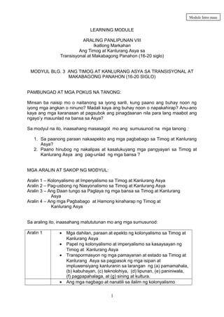 Module Intro page

LEARNING MODULE
ARALING PANLIPUNAN VIII
Ikatlong Markahan
Ang Timog at Kanlurang Asya sa
Transisyonal at Makabagong Panahon (16-20 siglo)
MODYUL BLG. 3 ANG TIMOG AT KANLURANG ASYA SA TRANSISYONAL AT
MAKABAGONG PANAHON (16-20 SIGLO)
PAMBUNGAD AT MGA POKUS NA TANONG:
Minsan ba naisip mo o naitanong sa iyong sarili, kung paano ang buhay noon ng
iyong mga angkan o ninuno? Madali kaya ang buhay noon o napakahirap? Anu-ano
kaya ang mga karanasan at pagsubok ang pinagdaanan nila para lang maabot ang
ngayo’y mauunlad na bansa sa Asya?
Sa modyul na ito, inaasahang masasagot mo ang sumusunod na mga tanong :
1. Sa paanong paraan nakaapekto ang mga pagbabago sa Timog at Kanlurang
Asya?
2. Paano hinubog ng nakalipas at kasalukuyang mga pangyayari sa Timog at
Kanlurang Asya ang pag-unlad ng mga bansa ?
MGA ARALIN AT SAKOP NG MODYUL:
Aralin 1 – Kolonyalismo at Imperyalismo sa Timog at Kanlurang Asya
Aralin 2 – Pag-usbong ng Nasyonalismo sa Timog at Kanlurang Asya
Aralin 3 – Ang Daan tungo sa Paglaya ng mga bansa sa Timog at Kanlurang
Asya
Aralin 4 – Ang mga Pagbabago at Hamong kinaharap ng Timog at
Kanlurang Asya
Sa araling ito, inaasahang matututunan mo ang mga sumusunod:
Aralin 1

•
•
•

•

Mga dahilan, paraan at epekto ng kolonyalismo sa Timog at
Kanlurang Asya
Papel ng kolonyalismo at imperyalismo sa kasaysayan ng
Timog at Kanlurang Asya
Transpormasyon ng mga pamayanan at estado sa Timog at
Kanlurang Asya sa pagpasok ng mga isipan at
impluwensiyang kanluranin sa larangan ng (a) pamamahala,
(b) kabuhayan, (c) teknolohiya, (d) lipunan, (e) paniniwala,
(f) pagpapahalaga, at (g) sining at kultura.
Ang mga nagbago at nanatili sa ilalim ng kolonyalismo
1

 