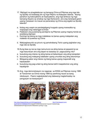 17. Mahigpit na pinagtatalunan ng bansang China at Pilipinas ang mga isla
ng Spratly na tinatawag din ng mga Pilipino na Kalayaan Islands. Noong
panahon ng kolonyalismo at imperyalismo, ang mga teritoryo ng mga
bansang Asyano ay sinakop ng mga Kanluranin, ano ang nararapat gawin
upang maiwasan na mauwi sa pananakop ng China ang sigalot sa Spratly
Islands?
a. Idulog ang usapin sa pandaigdigang husgado upang maresolba ng
mapayapa ang nabanggit na krisis
b. Palakasin ang puwersang pandigma ng Pilipinas upang maging handa sa
posibleng digmaan
c. Humingi ng tulong sa mga malalakas na bansa upang matapatan ang
malakas na puwersa ng China
d. Makipagkasundo sa pinuno ng pamahalaang Tsino upang paghatian ang
mga isla sa Spratly
18. Kung ikaw ay isa sa mga namumuno sa ating bansa at papasok ka sa
mga kasunduan ano ang dapat na isasaisip sa pagsusulong nito?
a. Isusulong ang interes ng ating bansa at babantayan ang ating karapatan
b. Isusulong ang malayang kalakalan upang umunlad ang ating ekonomiya
c. Bibigyang pabor ang interes ng ibang bansa upang mapanatili ang
kapayapaan
d. Isusulong ang pag-unlad ng ating bansa kahit maapektuhan ang ating
kapaligiran
19. Ang mga demonstrasyon na naganap sa EDSA sa Pilipinas noong 1986
at Tiananmen sa China noong 1989 ay parehong nauwi sa isang
rebolusyon. Paano nagkakatulad ang dalawang magkahiwalay na
pangyayari sa kasaysayan?

http://www.theepochtimes.com/n2/images/storie/
http://2.bp.blogspot.com/Iep97hIN73Y/T0WMsEhWT5I large/2010/06/03/tiananmen+square+massacre.jpg
AAAAAAAAAY0/f1SgmJeLZIo/s1600/edsa+uprising+/ 2.jpg

12

 