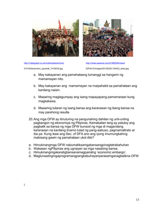http://i.telegraph.co.uk/multimedia/archive/

http://news.asiaone.com/A1MEDIA/news/

01416/tiananmen_square8_1416033i.jpg

02Feb12/images/20120225.104422_edsa.jpg

a. May kakayanan ang pamahalaang tumanggi sa hangarin ng
mamamayan nito.
b. May kakayanan ang mamamayan na maipahatid sa pamahalaan ang
kanilang naisin.
c. Maaaring magtagumpay ang isang mapayapang pamamaraan kung
magkakaisa.
d. Maaaring tularan ng isang bansa ang karanasan ng ibang bansa na
may parehong resulta
20. Ang mga OFW ay itinuturing na pangunahing dahilan ng unti-unting
pagbangon ng ekonomiya ng Pilipinas. Kamakailan lang ay patuloy ang
pagbalik sa bansa ng mga OFW bunsod ng mga di magandang
karanasan na kanilang tinamo tulad ng pang-aabuso, pagmamaltrato at
iba pa. Kung ikaw ang Sec. of DFA ano ang iyong imumungkahing
mabisang gawin ng pamahalaan ukol dito?
a.
b.
c.
d.

Himukinangmga OFW nabumaliksamgabansangpinagtatrabahuhan
Wakasan ngPilipinas ang ugnayan sa mga nasabing bansa.
Himukinangmgakaratigbansanamagpairalng ‘economic embargo’.
Maglunsadngmgaprogramangpangkabuhayanparasamganagbalikna OFW



13

 