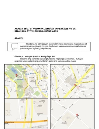 ARALIN BLG. 1: KOLONYALISMO AT IMPERYALISMO SA
SILANGAN AT TIMOG SILANGANG ASYA
ALAMIN
Handa ka na ba? Ngayon ay simulan mong alamin ang mga dahilan at
pamamaraan na ginamit ng mga Kanluranin sa pananakop ng mga lupain sa
pamamagitan ng isang paglalakbay.

Gawain 1. Hanapin Mo Ako, Kung Kaya Mo!
Basahin ang kuwento ng isang turista na nagtungo sa Pilipinas. Tukuyin
ang mga lugar na kaniyang pinuntahan gamit ang sumusunod na mapa

14

 