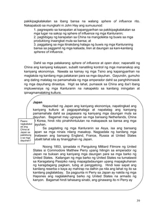 pakikipagkalakalan sa ibang bansa na walang sphere of influence rito.
Nakapaloob sa mungkahi ni John Hay ang sumusunod:
1. pagrespeto sa karapatan at kapangyarihan sa pakikipagkalakalan sa
mga lugar na sakop ng sphere of influence ng mga Kanluranin;
2. pagbibigay ng karapatan sa China na mangolekta ng buwis sa mga
produktong inaangkat mula sa bansa; at
3. paggalang sa mga itinakdang halaga ng buwis ng mga Kanluraning
bansa sa paggamit ng mga kalsada, tren at daungan sa kani-kanilang
spheres of influence.
Dahil sa mga patakarang sphere of influence at open door, napanatili ng
China ang kaniyang kalayaan, subalit nanatiling kontrol ng mga mananakop ang
kaniyang ekonomiya. Nawala sa kamay ng mga Tsino ang kapangyarihan na
magtakda ng kanilang mga patakaran para sa mga dayuhan. Gayundin, gumuho
ang dating matatag na pamamahala ng mga emperador dahil sa panghihimasok
ng mga dayuhang dinastiya. Higit sa lahat, pumasok sa China ang iba’t ibang
impluwensiya ng mga Kanluranin na nakapekto sa kanilang iniingatan at
ipinagmamalaking kultura.
Japan

Paano
nagkakatul
ad ang
China at
Japan sa
pakikitung
o sa mga
dayuhan?

Napaunlad ng Japan ang kaniyang ekonomiya, napatingkad ang
kaniyang kultura at pagpapahalaga at napatatag ang kaniyang
pamamahala dahil sa pagsasara ng kaniyang mga daungan mula sa
dayuhan. Bagamat may ugnayan sa mga bansang Netherlands, China
at Korea, hindi nito pinahihintulutan na makapasok sa bansa ang mga
dayuhan.
Sa pagdating ng mga Kanluranin sa Asya, isa ang bansang
Japan sa mga ninais nilang masakop. Nagpadala ng kanilang mga
kinatawan ang bansang England, France, Russia at United States
subalit lahat sila ay tinanggihan ng Japan.
Noong 1853, ipinadala ni Pangulong Milliard Filmore ng United
States si Commodore Matthew Perry upang hilingin sa emperador ng
Japan na buksan ang kaniyang mga daungan para sa mga barko ng
United States. Kailangan ng mga barko ng United States na tumatawid
sa Karagatang Pasipiko nang mapagdadaungan upang mapagkuhanan
ng karagdagang pagkain, tubig at panggatong. Hindi kasi sapat ang
kanilang reserba o kaya ay mahirap na dalhin pa nila ang lahat ng ito sa
kanilang paglalakbay. Sa pagpunta ni Perry sa Japan ay nakita ng mga
Hapones ang naglalakihang barko ng United States na armado ng
kanyon. Bagamat hindi tahasang sinabi, ang ginawang ito ni Perry ay

39

 